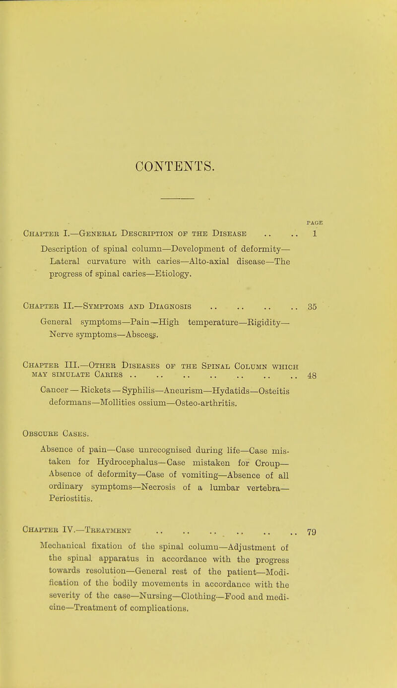 CONTENTS. PAGE Chapter I.—Genebal Description of the Disease .. .. 1 Description of spinal column—Development of deformity— Lateral curvature with caries—Alto-axial disease—The progress of spinal caries—Etiology. Chapter II.—Symptoms and Diagnosis 35 General symptoms—Pain—High temperature—Eigidity— Nerve symptoms—Abscegg. Chapter III.—Other Diseases op the Spinal Column which MAY SIMULATE CaRIES 48 Cancer — Rickets — Syphilis—Aneurism—Hydatids—Osteitis deformans—MoUities ossium—Osteo-arthritis. Obscure Cases. Absence of pain—Case unrecognised during life—Case mis- taken for Hydrocephalus—Case mistaken for Croup— Absence of deformity—Case of vomiting—Absence of all ordinary symptoms—Necrosis of a lumbar vertebra- Periostitis. Chapter IV.—Treatment 79 Mechanical fixation of the spinal column—Adjustment of the spinal apparatus in accordance with the progress towards resolution—General rest of the patient—Modi- fication of the bodily movements in accordance with the severity of the case—Nursing—Clothing—Food and medi- cine—Treatment of complications.