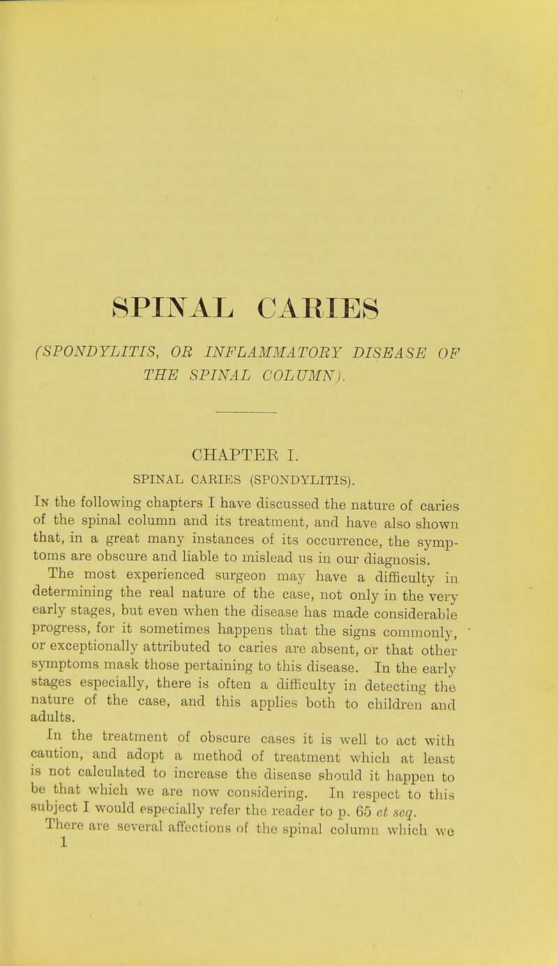 (SPONDYLITIS, OR INFLAMMATORY DISEASE OF THE SPINAL COLUMN). CHAPTEE I. SPINAL CAEIES (SPONDYLITIS). In the following chapters I have discussed the nature of caries of the spinal column and its treatment, and have also shown that, in a great many instances of its occurrence, the symp- toms are obscure and liable to mislead us in our diagnosis. The most experienced surgeon may have a difficulty in determining the real nature of the case, not only in the very early stages, but even when the disease has made considerable progi-ess, for it sometimes happens that the signs commonly, or exceptionally attributed to caries are absent, or that other symptoms mask those pertaining to this disease. In the early stages especially, there is often a difficulty in detecting the nature of the case, and this apphes both to children and adults. In the treatment of obscure cases it is well to act with caution, and adopt a method of treatment which at least IS not calculated to increase the disease should it happen to be that which we are now considering. In respect to this subject I would especially refer the reader to p. 65 et seq. There are several affections of the spinal column which we