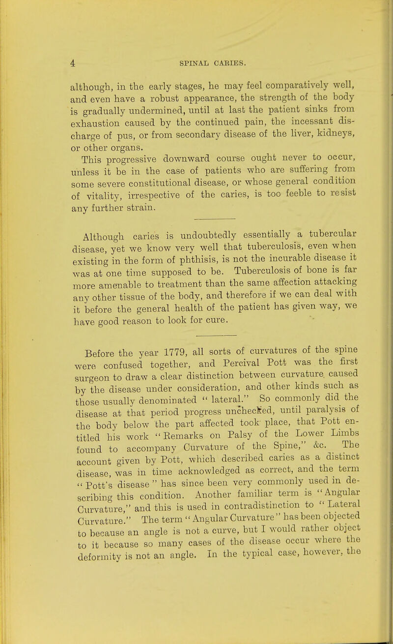 although, in the early stages, he may feel comparatively well, and even have a robust appearance, the strength of the body is gradually undermined, until at last the patient sinks from exhaustion caused by the continued pain, the incessant dis- charge of pus, or from secondary disease of the liver, kidneys, or other organs. This progressive downward course ought never to occur, unless it be in the case of patients who are suffering from some severe constitutional disease, or whose general condition of vitahty, irrespective of the caries, is too feeble to resist any further strain. Although caries is undoubtedly essentially a tubercular disease, yet we know very well that tuberculosis, even when existing in the form of phthisis, is not the incurable disease it was at one time supposed to be. Tuberculosis of bone is far more amenable to treatment than the same affection attacking any other tissue of the body, and therefore if we can deal with it before the general health of the patient has given way, we have good reason to look for cure. Before the year 1779, all sorts of curvatures of the spine were confused together, and Percival Pott was the first surgeon to draw a clear distinction between curvature, caused by the disease under consideration, and other kinds such as those usually denominated  lateral. So commonly did the disease at that period progress uncheclted, until paralysis of the body below the part affected took place, that Pott en- titled his work  Eemarks on Palsy of the Lower Limbs found to accompany Curvature of the Spine, &c. The account given by Pott, which described caries as a distinct disease, was in time acknowledged as correct, and the term  Pott's disease  has since been very commonly used in de- scribing this condition. Another familiar term is Angular Ciu'vature, and this is used in contradistinction to  Lateral Curvature. The term  Angular Curvature  has been objected to because an angle is not a curve, but I would rather object to it because so many cases of the disease occur where the deformity is not an angle. Li the typical case, however, the