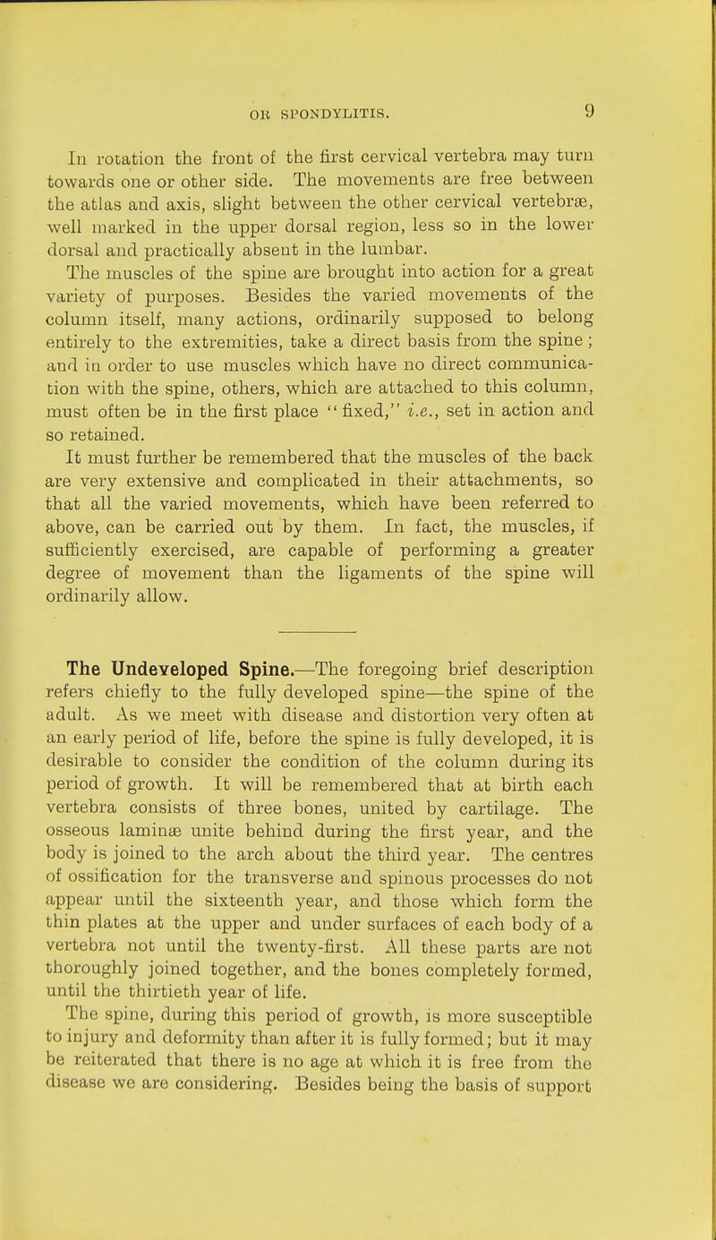 In rooation the front of the first cervical vertebra may turn towards one or other side. The movements are free between the atlas and axis, shght between the other cervical vertebras, well marked in the upper dorsal region, less so in the lower dorsal and practically absent in the lumbar. The muscles of the spine are brought into action for a great variety of purposes. Besides the varied movements of the column itself, many actions, ordinarily supposed to belong entirely to the extremities, take a direct basis from the spine; and ia order to use muscles which have no direct communica- tion with the spine, others, which are attached to this column, must often be in the first place  fixed, i.e., set in action and so retained. It must further be remembered that the muscles of the back are very extensive and complicated in their attachments, so that all the varied movements, which have been referred to above, can be carried out by them. In fact, the muscles, if sufficiently exercised, are capable of performing a greater degree of movement than the ligaments of the spine will ordinarily allow. The Undeveloped Spine.—The foregoing brief description refers chiefly to the fully developed spine—the spine of the adult. As we meet with disease a,nd distortion very often at an early period of life, before the spine is fully developed, it is desirable to consider the condition of the column during its period of growth. It will be remembered that at birth each vertebra consists of three bones, united by cartilage. The osseous laminte unite behind during the first year, and the body is joined to the arch about the third year. The centres of ossification for the transverse and spinous processes do not appear until the sixteenth year, and those which form the thin plates at the upper and under surfaces of each body of a vertebra not until the twenty-first. All these parts are not thoroughly joined together, and the bones completely formed, until the thirtieth year of life. The spine, during this period of growth, is more susceptible to injury and deformity than after it is fully formed; but it may be reiterated that there is no age at which it is free from the disease we are considering. Besides being the basis of support