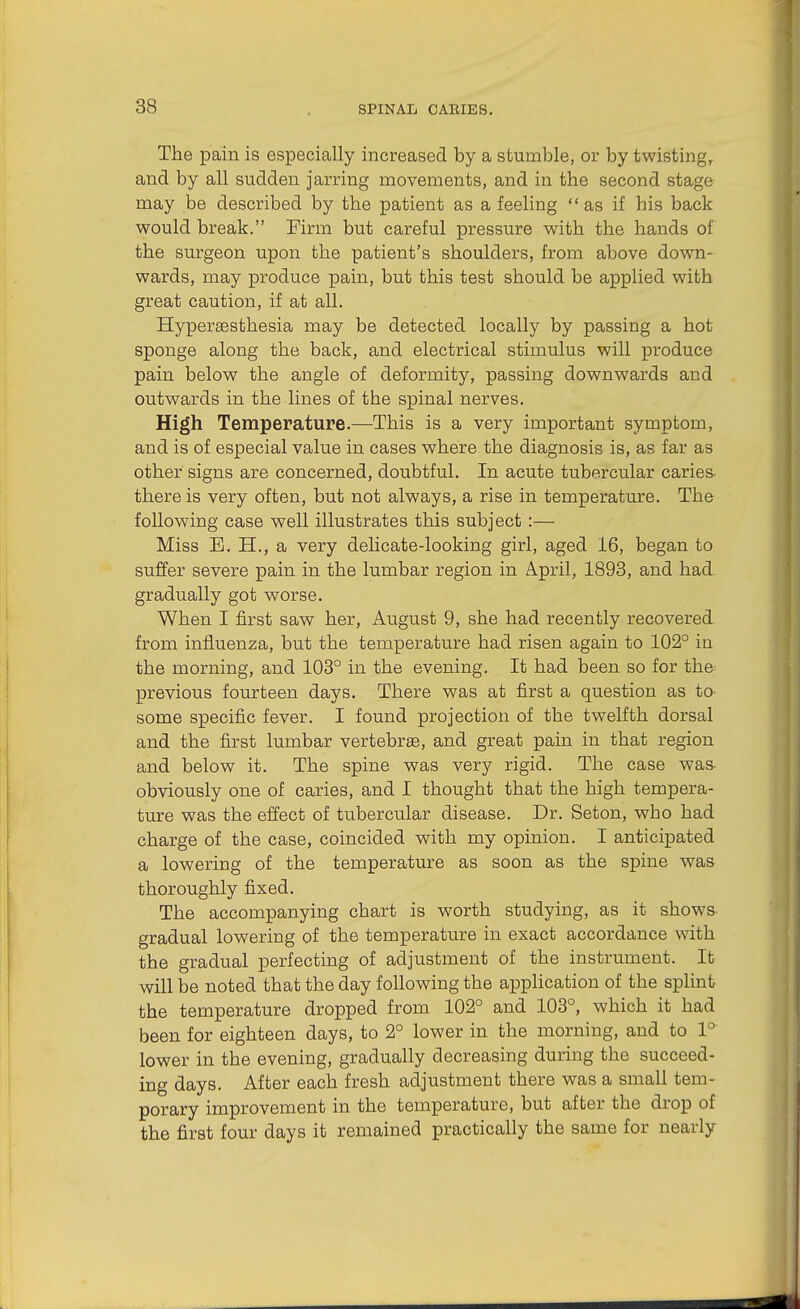 The pain is especially increased by a stumble, or by twisting, and by all sudden jarring movements, and in the second stage may be described by the patient as a feeling as if his back would break. Firm but careful pressure with the hands of the surgeon upon the patient's shoulders, from above down- wards, may produce pain, but this test should be applied with great caution, if at all. Hypersesthesia may be detected locally by passing a hot sponge along the back, and electrical stimulus will produce pain below the angle of deformity, passing downwards and outwards in the lines of the spinal nerves. High Temperature.—This is a very important symptom, and is of especial value in cases where the diagnosis is, as far as other signs are concerned, doubtful. In acute tubercular caries- there is very often, but not always, a rise in temperature. The following case well illustrates this subject :— Miss B. H., a very delicate-looking girl, aged 16, began to suffer severe pain in the lumbar region in April, 1893, and had- gradually got worse. When I first saw her, August 9, she had recently recovered from influenza, bu.t the temperature had risen again to 102° in the morning, and 103° in the evening. It had been so for the previous fourteen days. There was at first a question as to some specific fever. I found projection of the twelfth dorsal and the first lumbar vertebrae, and great pain in that region and below it. The spine was very rigid. The case was- obviously one of caries, and I thought that the high tempera- ture was the effect of tubercular disease. Dr. Seton, who had charge of the case, coincided with my opinion. I anticipated a lowering of the temperature as soon as the spine was thoroughly fixed. The accompanying chart is worth studying, as it shows- gradual lowering of the temperature in exact accordance with the gradual perfecting of adjustment of the instrument. It will be noted that the day following the application of the splint the temperature dropped from 102° and 103°, which it had been for eighteen days, to 2° lower in the morning, and to 1° lower in the evening, gradually decreasing during the succeed- ing days. After each fresh adjustment there was a small tem- porary improvement in the temperature, but after the drop of the first four days it remained practically the same for nearly