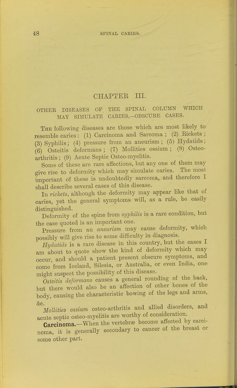 CHAPTEE III. OTHER DISEASES OP THE SPINAL COLUMN WHICH MAY SIMULATE CARIES—OBSCURE CASES. The following diseases are those which are most likely to resemble caries: (1) Carcinoma and Sarcoma ; (2) Eickets ; (3) Syphilis; (4) j)ressure from an aneurism ; (5) Hydatids; (6) Osteitis deformans ; (7) Mollities ossium ; (8) Osteo- arthritis ; (9) Acute Septic Osteo-myelitis. Some of these are rare affections, but any one of them may give rise to deformity which may simulate caries. The most important of these is undoubtedly sarcoma, and therefore I shall describe several cases of this disease. In rickets, although the deformity may appear like that of caries, yet the general symptoms will, as a rule, be easily distinguished. Deformity of the spine from syphilis is a rare condition, bub the case quoted is an important one. _ Pressure from an aneurism may cause deformity, which possibly will give rise to some difficulty in diagnosis. Hydatids is a rare disease in this country, but the cases I am about to quote show the kind of deformity which may occur and should a patient present obscure symptoms, and come'from Iceland, Silesia, or Austraha, or even India, one mi-^ht suspect the possibihty of this disease. Osteitis deformans causes a general rounding of the back, but there would also be an affection of other bones of the body, causing the characteristic bowing of the legs and arms, ^\oimes ossium osteo-arthritis and aUied disorders, and acute septic osteo-myelitis are worthy of consideration. Carcinoma.—When the vertebrte become affected by carci- noma, it is generally secondary to cancer of the breast or some other part.