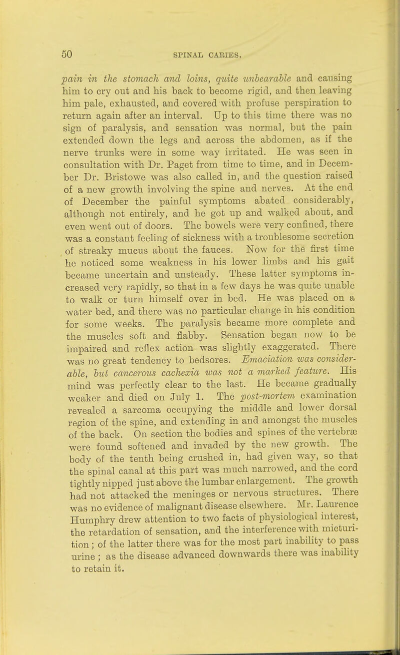 pain in the stomach and loins, quite unbearable and causing him to cry out and his back to become rigid, and then leaving him pale, exhausted, and covered with profuse perspiration to return again after an interval. Up to this time there was no sign of paralysis, and sensation was normal, but the pain extended down the legs and across the abdomen, as if the nerve trunks were in some way irritated. He was seen in consultation with Dr. Paget from time to time, and in Decem- ber Dr. Bristowe was also called in, and the question raised of a new growth involving the spine and nerves. At the end of December the painful symptoms abated considerably, although not entirely, and he got up and walked about, and even went out of doors. The bowels were very confined, there was a constant feeling of sickness with a troublesome secretion of streaky mucus about the fauces. Now for the first time he noticed some weakness in his lower limbs and his gait became uncertain and unsteady. These latter symptoms in- creased very rapidly, so that in a few days he was quite unable to walk or turn himself over in bed. He was placed on a water bed, and there was no particular change in his condition for some weeks. The paralysis became more complete and the muscles soft and flabby. Sensation began now to be impaired and reflex action was shghtly exaggerated. There was no great tendency to bedsores. Emaciation loas consider- able, but cancerous cachexia was not a marked feattcre. His mind was perfectly clear to the last. He became gradually weaker and died on July 1. The post-mortem examination revealed a sarcoma occupying the middle and lower dorsal region of the spine, and extending in and amongst the muscles of the back. On section the bodies and spines of the vertebra were found softened and invaded by the new growth. The body of the tenth being crushed in, had given way, so that the spinal canal at this part was much narrowed, and the cord tightly nipped just above the lumbar enlargement. The growth had not attacked the meninges or nervous structures. There was no evidence of malignant disease elsewhere. Mr. Laurence Humphry drew attention to two facts of physiological interest, the retardation of sensation, and the interference with micturi- tion ; of the latter there was for the most part inability to pass urine ; as the disease advanced downwards there was inabihty to retain it.