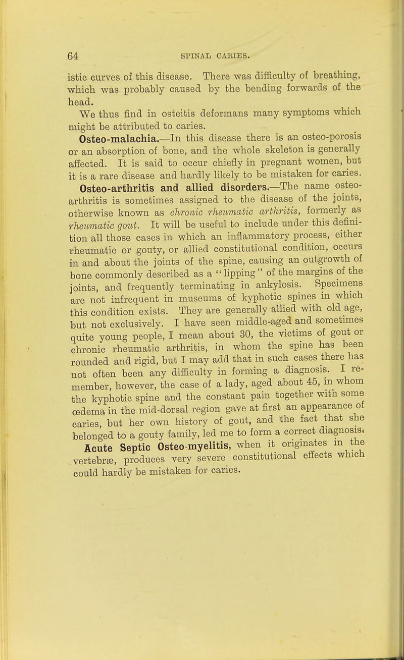 istic curves of this disease. There was difficulty of breathing, which was probably caused by the bending forwards of the head. We thus find in osteitis deformans many symptoms which might be attributed to caries. Osteo-malachia.—In this disease there is an osteo-porosis or an absorption of bone, and the whole skeleton is generally affected. It is said to occur chiefly in pregnant women, but it is a rare disease and hardly likely to be mistaken for caries. Osteo-arthritis and allied disorders.—The name osteo- arthritis is sometimes assigned to the disease of the joints, otherwise known as chronio rheioviatic arthritis, formerly as rheumatic gout. It will be useful to include under this defini- tion all those cases in which an inflammatory process, either rheumatic or gouty, or allied constitutional condition, occurs in and about the joints of the spine, causing an outgrowth of bone commonly described as a  lipping  of the margins of the joints, and frequently terminating in ankylosis. Specimens are not infrequent in museums of kyphotic spines in which this condition exists. They are generally aUied with old age, but not exclusively. I have seen middle-aged and sometimes quite young people, I mean about 30, the victims of gout or chronic rheumatic arthritis, in whom the spine has been rounded and rigid, but I may add that in such cases there has not often been any difficulty in forming a diagnosis. I re- member, however, the case of a lady, aged about 45, m whom the kyphotic spine and the constant pain together witn some oedema in the mid-dorsal region gave at first an appearance of caries, but her own history of gout, and the fact that she belonged to a gouty family, led me to form a correct diagnosis. Acute Septic Osteo-myelitis, when it origmates m the vertebra, produces very severe_ constitutional effects which could hardly be mistaken for caries.