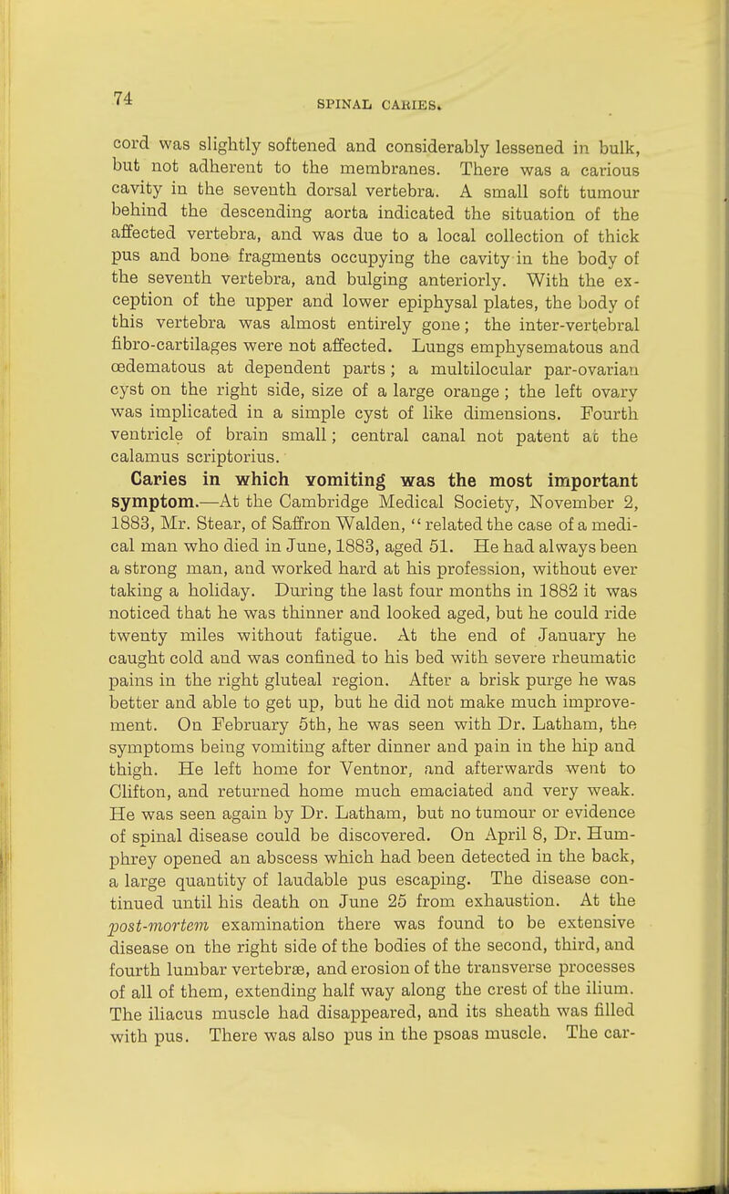 SPINAL CAKIES» cord was slightly softened and considerably lessened in bulk, but not adherent to the membranes. There was a carious cavity in the seventh dorsal vertebra. A small soft tumour behind the descending aorta indicated the situation of the affected vertebra, and was due to a local collection of thick pus and bone fragments occupying the cavity in the body of the seventh vertebra, and bulging anteriorly. With the ex- ception of the upper and lower epiphysal plates, the body of this vertebra was almost entirely gone; the inter-vertebral fibro-cartilages were not affected. Lungs emphysematous and oedematous at dependent parts; a multilocular par-ovarian cyst on the right side, size of a large orange ; the left ovary was implicated in a simple cyst of like dimensions. Fourth ventricle of brain small; central canal not patent at the calamus scriptorius. Caries in which Yomiting was the most important symptom.—At the Cambridge Medical Society, November 2, 1883, Mr. Stear, of Saffron Walden,  related the case of a medi- cal man who died in June, 1883, aged 51. He had always been a strong man, and worked hard at his profession, without ever taking a holiday. During the last four months in 1882 it was noticed that he was thinner and looked aged, but he could ride twenty miles without fatigue. At the end of January he caught cold and was confined to his bed with severe rheumatic pains in the right gluteal region. After a brisk purge he was better and able to get up, but he did not make much improve- ment. On February 5th, he was seen with Dr. Latham, the symptoms being vomiting after dinner and pain in the hip and thigh. He left home for Ventnor, and afterwards went to Clifton, and returned home much emaciated and very weak. He was seen again by Dr. Latham, but no tumour or evidence of spinal disease could be discovered. On April 8, Dr. Hum- phrey opened an abscess which had been detected in the back, a large quantity of laudable pus escaping. The disease con- tinued until his death on June 25 from exhaustion. At the post-mortem examination there was found to be extensive disease on the right side of the bodies of the second, third, and fourth lumbar vertebrae, and erosion of the transverse processes of all of them, extending half way along the crest of the ilium. The ihacus muscle had disappeared, and its sheath was filled with pus. There was also pus in the psoas muscle. The car-