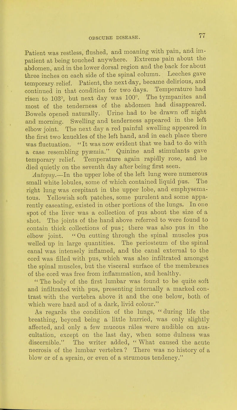 Patient was restless, flushed, and moaning with pain, and im- patient at being touched anywhere. Extreme pain about the abdomen, and in the lower dorsal region and the back for about three inches on each side of the spinal column. Leeches gave temporary rehef. Patient, the next day, became delirious, and continued in that condition for two days. Temperature had risen to 103°, but next day was 100°. The tympanites and most of the tenderness of the abdomen had disappeared. Bowels opened naturally. Urine had to be drawn off night and morning. SweUing and tenderness appeared in the left elbow joint. The next day a red painful swelling appeared in the first two knuckles of the left hand, and in each place there was fluctuation. It was now evident that we had to do with a case resembling pysemia. Quinine and stimulants gave temporary relief. Temperature again rapidly rose, and he died quietly on the seventh day after being first seen. Autopsij.—In the upper lobe of the left lung were numerous small white lobules, some of which contained Hquid pus. The right lung was crepitant in the upper lobe, and emphysema- tous. Yellowish soft patches, some purulent and some appa- rently caseating, existed in other portions of the lungs. In one spot of the liver was a collection of pus about the size of a shot. The joints of the hand above referred to were found to contain thick collections of pus; there was also pus in the elbow joint.  On cutting through the spinal muscles pus welled up in large quantities. The periosteum of the spinal canal was intensely inflamed, and the canal external to the cord was filled with pus, which was also infiltrated amongst the spinal muscles, but the visceral surface of the membranes of the cord was free from inflammation, and healthy.  The body of the first lumbar was found to be quite soft and infiltrated with pus, presenting internally a marked con- trast with the vertebra above it and the one below, both of which were hard and of a dark, livid colour. As regards the condition of the lungs,  during life the breathing, beyond being a little hurried, was only sHghtly affected, and only a few mucous rales were audible on aus- cultation, except on the last day, when some dulness was discernible. The writer added,  What caused the acute necrosis of the lumbar vertebra ? There was no history of a blow or of a sprain, or even of a strumous tendency.