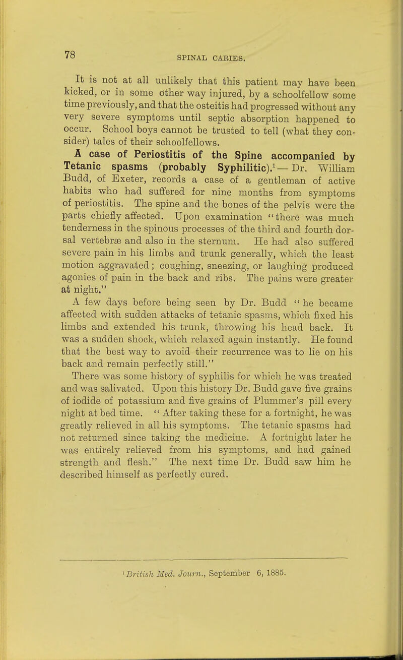 SPINAL CAKIES. ^ It is not at all unlikely that this patient may have been kicked, or in some other way injured, by a schoolfellow some time previously, and that the osteitis had progressed without any very severe symptoms until septic absorption happened to occur. School boys cannot be trusted to tell (what they con- sider) tales of their schoolfellows. A case of Periostitis of the Spine accompanied by Tetanic spasms (probably Syphilitic).^—Dr. William Budd, of Exeter, records a case of a gentleman of active habits who had suffered for nine months from symptoms of periostitis. The spine and the bones of the pelvis were the parts chiefly affected. Upon examination there was much tenderness in the spinous processes of the third and fourth dor- sal vertebrge and also in the sternum. He had also suffered severe pain in his limbs and trunk generally, which the least motion aggravated; coughing, sneezing, or laughing produced agonies of pain in the back and ribs. The pains were greater at night. A few days before being seen by Dr. Budd  he became affected with sudden attacks of tetanic spasms, which fixed his limbs and extended his trunk, throwing his head back. It was a sudden shock, which relaxed again instantly. He found that the best way to avoid their recurrence was to he on his back and remain perfectly still. There was some history of syphilis for which he was treated and was salivated. Upon this history Dr. Budd gave five grains of iodide of potassium and five grains of Plummer's pill every night at bed time.  After taking these for a fortnight, he was greatly relieved in all his symptoms. The tetanic spasms had not returned since taking the medicine. A fortnight later he was entirely relieved from his symptoms, and had gained strength and flesh. The next time Dr. Budd saw him he described himself as perfectly cured. ' British Med. Journ., September 6, 1885.
