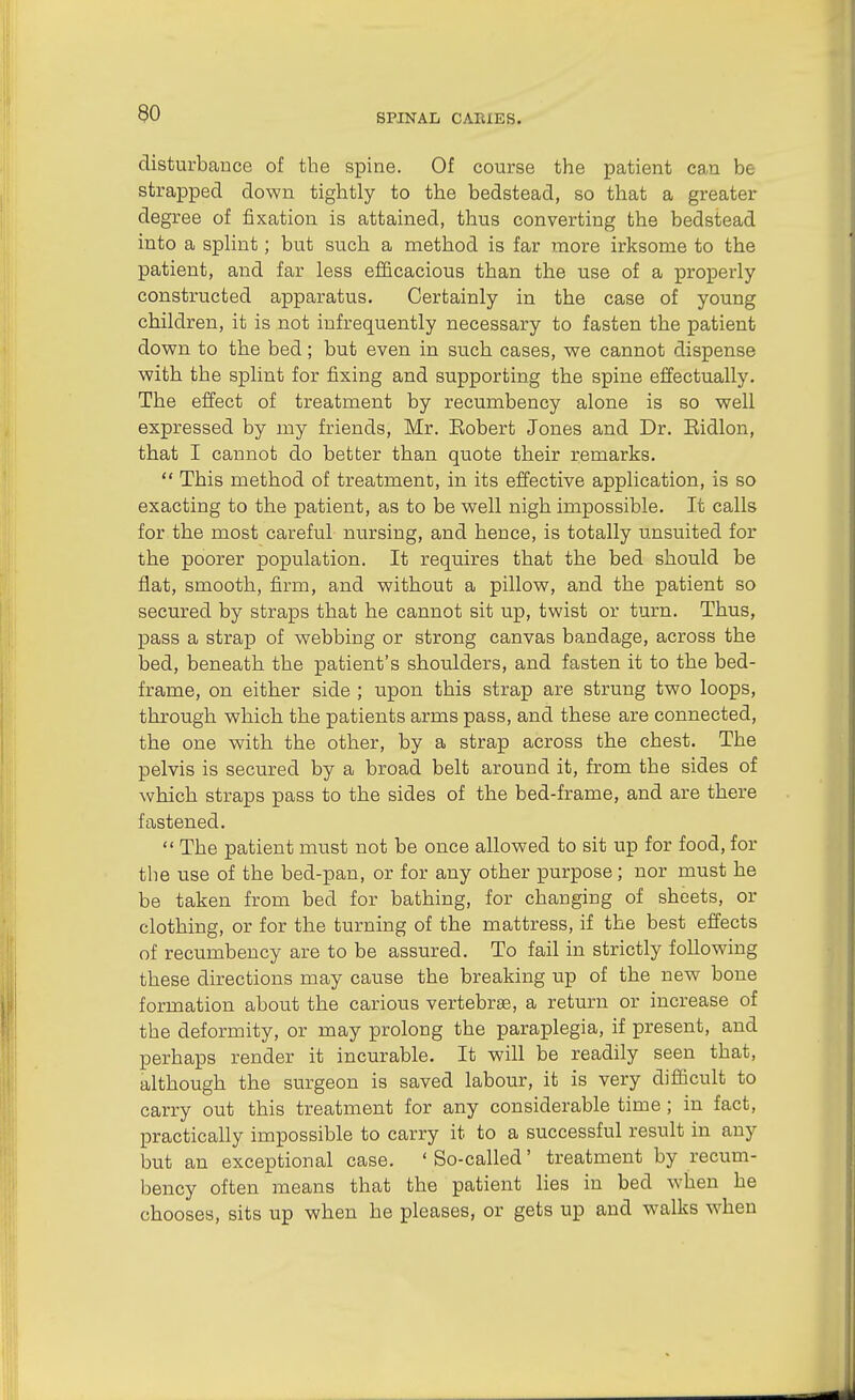 90 disturbance of the spine. Of course the patient can be strapped down tightly to the bedstead, so that a greater degree of fixation is attained, thus converting the bedstead into a splint; but such a method is far more irksome to the patient, and far less efficacious than the use of a properly constructed apparatus. Certainly in the case of young children, it is not infrequently necessary to fasten the patient down to the bed; but even in such cases, we cannot dispense with the splint for fixing and supporting the spine effectually. The effect of treatment by recumbency alone is so well expressed by my friends, Mr. Eobert Jones and Dr. Eidlon, that I cannot do better than quote their remarks.  This method of treatment, in its effective application, is so exacting to the patient, as to be well nigh impossible. It calls for the most careful nursing, and hence, is totally unsuited for the poorer population. It requires that the bed should be flat, smooth, firm, and without a pillow, and the patient so secured by straps that he cannot sit up, twist or turn. Thus, pass a strap of webbing or strong canvas bandage, across the bed, beneath the patient's shoulders, and fasten it to the bed- frame, on either side ; upon this strap are strung two loops, through which the patients arms pass, and these are connected, the one with the other, by a strap across the chest. The pelvis is secured by a broad belt around it, from the sides of which straps pass to the sides of the bed-frame, and are there fastened.  The patient must not be once allowed to sit up for food, for the use of the bed-pan, or for any other purpose; nor must he be taken from bed for bathing, for changing of sheets, or clothing, or for the turning of the mattress, if the best effects of recumbency are to be assured. To fail in strictly following these directions may cause the breaking up of the new bone formation about the carious vertebrae, a return or increase of the deformity, or may prolong the paraplegia, if present, and perhaps render it incurable. It will be readily seen that, although the surgeon is saved labour, it is very difficult to carry out this treatment for any considerable time ; in fact, practically impossible to carry it to a successful result in any but an exceptional case. ' So-called' treatment by recum- bency often means that the patient lies in bed when he chooses, sits up when he pleases, or gets up and walks when