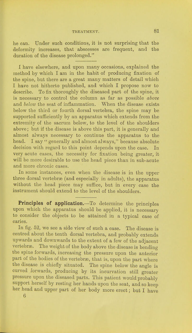 he can. Under such conditions, it is not surprising that the deformity increases, that abscesses are frequent, and the duration of the disease prolonged. I have elsewhere, and upon many occasions, explained the method by which I am in the habit of producing fixation of the spine, but there are a great many matters of detail which I have not hitherto published, and which I propose now to describe. To fix thoroughly the diseased part of the spine, it is necessary to control the column as far as possible above and below the seat of inflammation. When the disease exists below the third or fourth dorsal vertebra, the spine may be supported sufficiently by an apparatus which extends from the extremity of the sacrum below, to the level of the shoulders above; but if the disease is above this part, it is generally and almost always necessary to continue the apparatus to the head. I say  generally and almost always, because absolute decision with regard to this point depends upon the case. In very acute cases, the necessity for fixation being greater, it will be more desirable to use the head piece than in sub-acute and more chronic cases. In some instances, even when the disease is in the upper three dorsal vertebrae (and especially in adults), the apparatus without the head piece may suffice, but in every case the instrument should extend to the level of the shoulders. Principles of application.—To determine the principles upon which the apparatus should be applied, it is necessary to consider the objects to be attained in a typical case of caries. In fig. 62, we see a side view of such a case. The disease is centred about the tenth dorsal vertebra, and probably extends upwards and downwards to the extent of a few of the adjacent vertebrae. The weight of the body above the disease is bending the spine forwards, increasing the pressure upon the anterior part of the bodies of the vertebrae, that is, upon the part where the disease is chiefly situated. The spine below the angle is curved forwards, producing by its incurvation still greater pressure upon the diseased parts. This patient would probably support herself by resting her hands upon the seat, and so keep her head and upper part of her body more erect; but I have 6