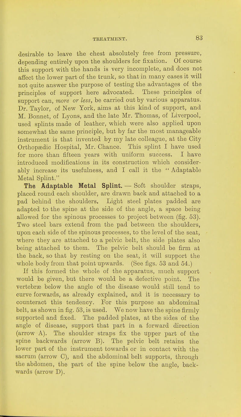 desirable to leave the chest absolutely free from pressure, depending entirely upon the shoulders for fixation. Of course this support with the hands is very incomplete, and does not affect the lower part of the trunk, so that in many cases it will not quite answer the purpose of testing the advantages of the principles of support here advocated. These principles of support can, more or less, be carried out by various apparatus. Dr. Taylor, of New York, aims at this kind of support, and M. Bonnet, of Lyons, and the late Mr. Thomas, of Liverpool, used splints made of leather, which were also applied upon somewhat the same principle, but by far the most manageable instrument is that invented by my late colleague, at the City Orthopaedic Hospital, Mr. Chance. This splint I have used for more than fifteen years with uniform success. I have introduced modifications in its construction which consider- ably increase its usefulness, and I call it the  Adaptable Metal Splint. The Adaptable Metal Splint. — Soft shoulder straps, placed round each shoulder, are drawn back and attached to a pad behind the shoulders. Light steel plates padded are adapted to the spine at the side of the angle, a space being allowed for the spinous processes to project between (fig. 53). Two steel bars extend from the pad between the shoulders, upon each side of the spinous processes, to the level of the seat, where they are attached to a pelvic belt, the side plates also being attached to them. The pelvic belt should be firm at the back, so that by resting on the seat, it will support the whole body from that point upwards. (See figs. 53 and 54.) If this formed the whole of the apparatus, much support would be given, but there would be a defective point. The vertebrae below the angle of the disease would still tend to curve forwards, as already explained, and it is necessary to counteract this tendency. For this purpose an abdominal belt, as shown in fig. 53, is used. We now have the spine firmly supported and fixed. The padded plates, at the sides of the angle of disease, support that part in a forward direction (arrow A). The shoulder straps fix the Upper part of the spine backwards (arrow B). The pelvic belt retains tlie lower part of the instrument towards or in contact with the sacrum (arrow C), and the abdominal belt supports, through the abdomen, the part of the spine below the angle, back- wards (arrow D).