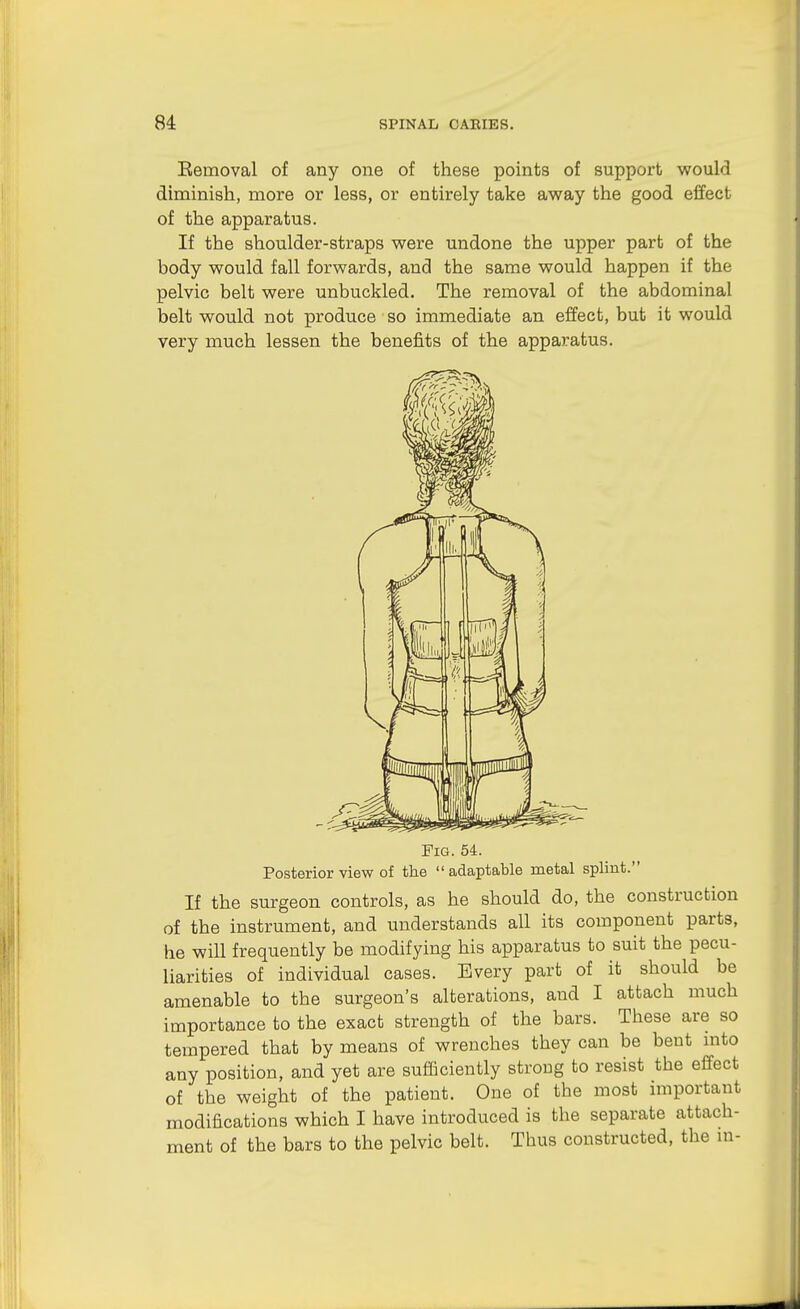 Eemoval of any one of these points of support would diminish, more or less, or entirely take away the good effect of the apparatus. If the shoulder-straps were undone the upper part of the body would fall forwards, and the same would happen if the pelvic belt were unbuckled. The removal of the abdominal belt would not produce so immediate an effect, but it would very much lessen the benefits of the apparatus. Fig. 54. Posterior view of the  adaptable metal splint. If the surgeon controls, as he should do, the construction of the instrument, and understands all its component parts, he will frequently be modifying his apparatus to suit the pecu- liarities of individual cases. Every part of it should be amenable to the surgeon's alterations, and I attach much importance to the exact strength of the bars. These are so tempered that by means of wrenches they can be bent mto any position, and yet are sufficiently strong to resist the effect of the weight of the patient. One of the most important modifications which I have introduced is the separate attach- ment of the bars to the pelvic belt. Thus constructed, the m-