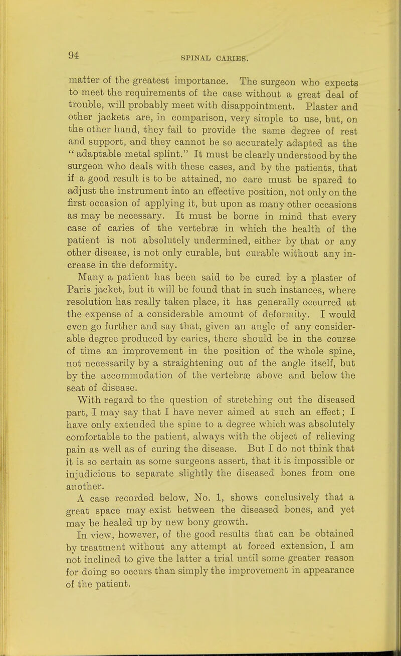 SPINAL CAEIES. matter of the greatest importance. The surgeon who expects to meet the requirements of the case without a great deal of trouble, will probably meet with disappointment. Plaster and other jackets are, in comparison, very simple to use, but, on the other hand, they fail to provide the same degree of rest and support, and they cannot be so accurately adapted as the  adaptable metal splint. It must be clearly understood by the surgeon who deals with these cases, and by the patients, that if a good result is to be attained, no care must be spared to adjust the instrument into an effective position, not only on the first occasion of applying it, but upon as many other occasions as may be necessary. It must be borne in mind that every case of caries of the vertebrse in which the health of the patient is not absolutely undermined, either by that or any other disease, is not only curable, but curable without any in- crease in the deformity. Many a patient has been said to be cured by a plaster of Paris jacket, but it will be found that in such instances, where resolution has really taken place, it has generally occurred at the expense of a considerable amount of deformity. I would even go further and say that, given an angle of any consider- able degree produced by caries, there should be in the course of time an improvement in the position of the whole spine, not necessarily by a straightening out of the angle itself, but by the accommodation of the vertebrae above and below the seat of disease. With regard to the question of stretching out the diseased part, I may say that I have never aimed at such an effect; I have only extended the spine to a degree which was absolutely comfortable to the patient, always with the object of relieving pain as well as of curing the disease. But I do not think that it is so certain as some surgeons assert, that it is impossible or injudicious to separate slightly the diseased bones from one another. A case recorded below, No. 1, shows conclusively that a great space may exist between the diseased bones, and yet may be healed up by new bony growth. In view, however, of the good results that can be obtained by treatment without any attempt at forced extension, I am not inclined to give the latter a trial until some greater reason for doing so occurs than simply the improvement in appearance of the patient.