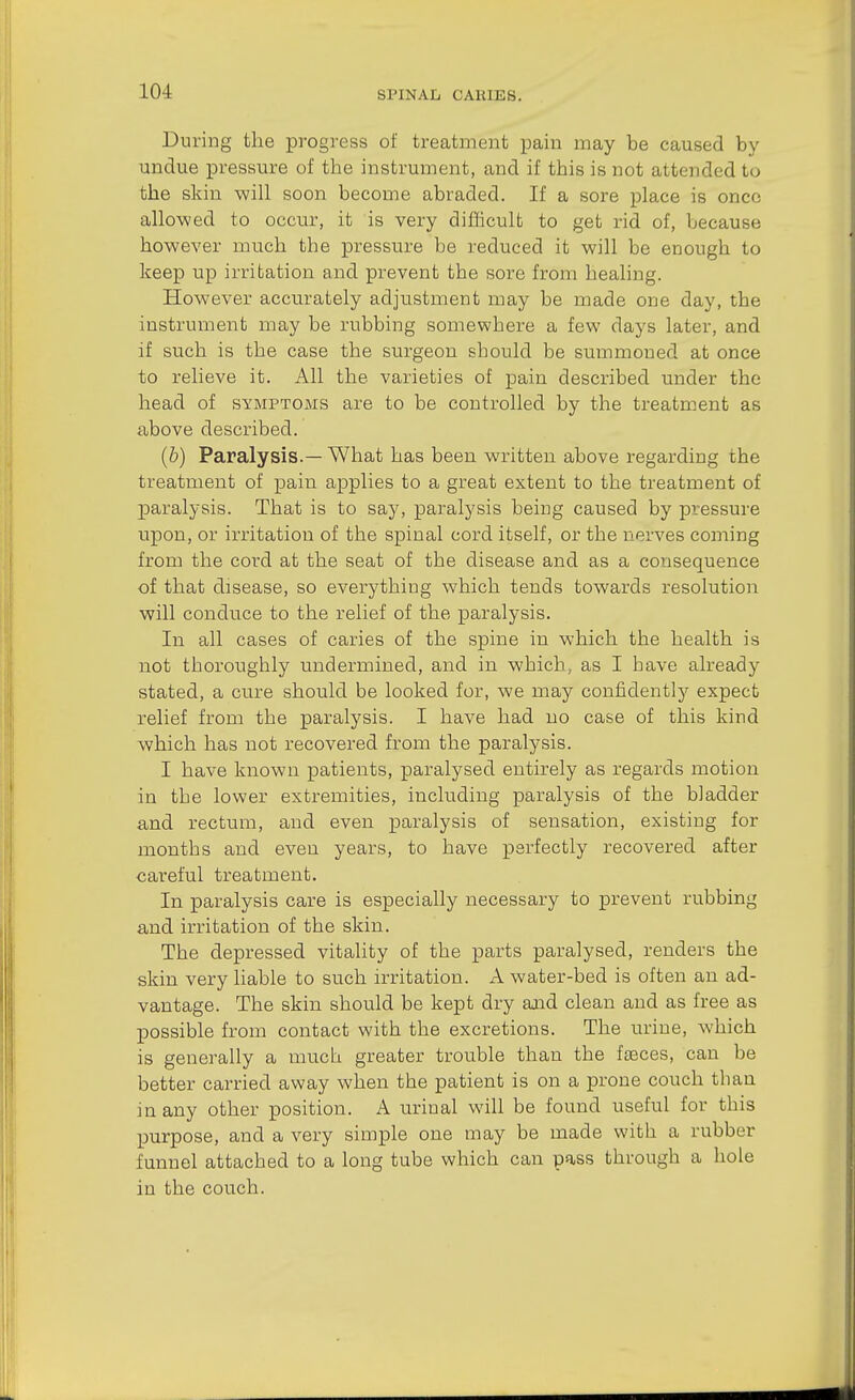 During the progress of treatment pain may be caused by undue pressure of the instrument, and if this is not attended to the skin will soon become abraded. If a sore place is once allowed to occur, it is very difficult to get rid of, because however much the pressure be reduced it will be enough to keep up irritation and prevent the sore from healing. However accurately adjustment may be made one day, the instrument may be rubbing somewhere a few days later, and if such is the case the surgeon should be summoned at once to relieve it. All the varieties of pain described under the head of symptoms are to be controlled by the treatment as above described. (&) Paralysis.— What has been written above regarding the treatment of pain applies to a great extent to the treatment of paralysis. That is to say, paralysis being caused by pressure upon, or irritation of the spinal cord itself, or the nerves coming from the cord at the seat of the disease and as a consequence of that disease, so everything which tends towards resolution will conduce to the relief of the paralysis. In all cases of caries of the spine in which the health is not thoroughly undermined, and in which, as I have already stated, a cure should be looked for, we may confidently expect relief from the paralysis. I have had no case of this kind which has not recovered from the paralysis. I have known patients, x^aralysed entirely as regards motion in the lower extremities, including paralysis of the bladder and rectum, and even x^fJ-i'^-lysis of sensation, existing for months and even years, to have perfectly recovered after careful treatment. In paralysis care is especially necessary to prevent rubbing and irritation of the skin. The depressed vitality of the parts paralysed, renders the skin very liable to such irritation. A water-bed is often an ad- vantage. The skin should be kept dry and clean and as free as possible from contact with the excretions. The urine, which is generally a much greater trouble than the fceces, can be better carried away when the patient is on a prone couch than in any other position. A urinal will be found useful for this purpose, and a very simple one may be made with a rubber funnel attached to a long tube which can pass through a hole in the couch.