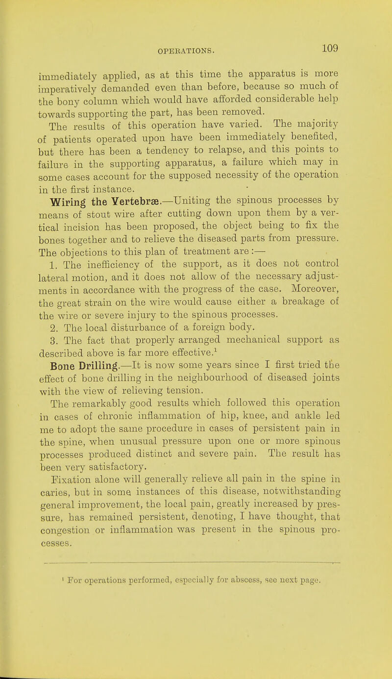 immediately applied, as at this time the apparatus is more imperatively demanded even than before, because so much of the bony column which would have afforded considerable help towards supporting the part, has been removed. The results of this operation have varied. The majority of patients operated upon have been immediately benefited, but there has been a tendency to relapse, and this points to failure in the supporting apparatus, a failure which may in some cases account for the supposed necessity of the operation in the first instance. Wiring the Vertebrae.—Uniting the spinous processes by means of stout wire after cutting down upon them by a ver- tical incision has been proposed, the object being to fix the bones together and to reheve the diseased parts from pressure. The objections to this plan of treatment are :— 1. The inefficiency of the support, as it does not control lateral motion, and it does not allow of the necessary adjust- ments in accordance with the progress of the case. Moreover, the great strain on the wire would cause either a breakage of the wire or severe injury to the spinous processes. 2. The local disturbance of a foreign body. 3. The fact that properly arranged mechanical support as described above is far more effective.^ Bone Drilling.—-It is now some years since I first tried tte effect of bone drilling in the neighbourhood of diseased joints with the view of relieving tension. The remarkably good results which followed this operation in cases of chronic inflammation of hip, knee, and ankle led me to adopt the same procedure in cases of persistent pain in the spine, when unusual pressure upon one or more spinous processes produced distinct and severe pain. The result has been very satisfactory. Eixation alone will generally relieve all pain in the spine in caries, but in some instances of this disease, notwithstanding general improvement, the local pain, greatly increased by pres- sure, has remained persistent, denoting, I have thought, that congestion or inflammation was present in the spinous pro- cesses. ' For operations performed, especially for abscess, sec uext page.