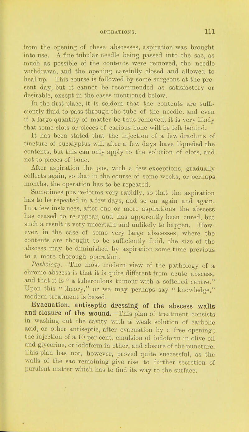 from the opening of these abscesses, aspu-ation was brought into use. A fine tubular needle being passed into the much as possible of the contents were removed, the needle withdrawn, and the opening carefully closed and allowed to heal up. This course is followed by some surgeons at the pre- sent day, but it cannot be recommended as satisfactory or desirable, except in the cases mentioned below. In the first place, it is seldom that the contents are suffi- ciently fluid to pass through the tube of the needle, and even if a large quantity of matter be thus removed, it is very likely that some clots or pieces of carious bone will be left behind. It has been stated that the injection of a few drachms of tincture of eucalyptus will after a few days have liquefied the contents, but this can only apply to the solution of clots, and not to pieces of bone. After aspiration the pus, with a few exceptions, gradually collects again, so that in the course of some weeks, or perhaps months, the operation has to be repeated. Sometimes pus re-forms very rapidly, so that the aspiration has to be repeated in a few days, and so on again and again. In a few instances, after one or more aspirations the abscess has ceased to re-appear, and has apparently been cured, but such a result is very uncertain and unlikely to happen. How- ever, in the case of some very large abscesses, where the contents are thought to be sufficiently fluid, the size of the abscess may be diminished by aspiration some time previous to a more thorough operation. Pathology .—The most modern view of the pathology of a chronic abscess is that it is quite different from acute abscess, and that it is  a tuberculous tumour with a softened centre. Upon this theory, or we may perhaps say knowledge, modern treatment is based. Evacuation, antiseptic dressing of the abscess walls and closure of the wound.—This plan of treatment consists in washing out the cavity with a weak solution of carbolic acid, or other antiseptic, after evacuation by a free opening; the injection of a 10 per cent, emulsion of iodoform in olive oil and glycerine, or iodoform in ether, and closure of the puncture. This plan has not, however, proved quite successful, as the walls of the sac remaining give rise to further secretion of purulent matter which has to find its way to the surface.