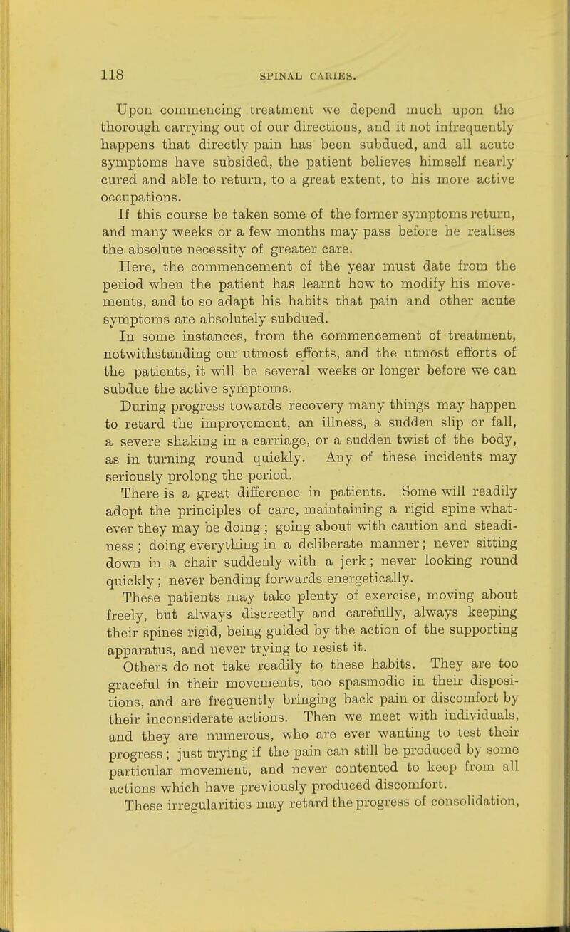 Upon commencing treatment we depend much upon the thorough carrying out of our directions, and it not infrequently happens that directly pain has been subdued, and all acute symptoms have subsided, the patient believes himself nearly cured and able to return, to a great extent, to his more active occupations. If this course be taken some of the former symptoms return, and many weeks or a few months may pass before he realises the absolute necessity of greater caris. Here, the commencement of the year must date from the period when the patient has learnt how to modify his move- ments, and to so adapt his habits that pain and other acute symptoms are absolutely subdued. In some instances, from the commencement of treatment, notwithstanding our utmost efforts, and the utmost efforts of the patients, it will be several weeks or longer before we can subdue the active symptoms. During progress towards recovery many things may happen to retard the improvement, an illness, a sudden slip or fall, a severe shaking in a carriage, or a sudden twist of the body, as in turning round quickly. Any of these incidents may seriously prolong the period. There is a great difference in patients. Some will readily adopt the principles of care, maintaining a rigid spine what- ever they may be doing ; going about with caution and steadi- ness ; doing everything in a deliberate manner; never sitting down in a chair suddenly with a jerk; never looking round quickly ; never bending forwards energetically. These patients may take plenty of exercise, moving about freely, but always discreetly and carefully, always keeping their spines rigid, being guided by the action of the supporting apparatus, and never trying to resist it. Others do not take readily to these habits. They are too graceful in their movements, too spasmodic in their disposi- tions, and are frequently bringing back pain or discomfort by their inconsiderate actions. Then we meet with individuals, and they are numerous, who are ever wanting to test their progress; just trying if the pain can still be produced by some particular movement, and never contented to keep from all actions which have previously produced discomfort. These irregularities may retard the progress of consolidation,