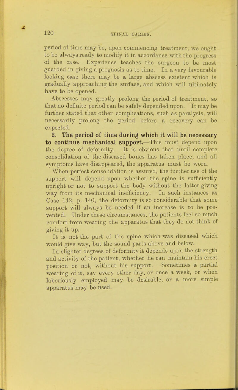 period of time may be, upon commencing treatment, we ought to be always ready to modify it in accordance with the progress of the case. Experience teaches the surgeon to be most guarded in giving a prognosis as to time. In a very favourable looking case there may be a large abscess existent which is gradually approaching the surface, and which will ultimately have to be opened. Abscesses may greatly prolong the period of treatment, so that no definite period can be safely depended upon. It may be further stated that other complications, such as paralysis, will necessarily prolong the period before a recovery can be expected. 2. The period of time during which it will be necessary to continue mechanical support.—This must depend upon the degree of deformity. It is obvious that until complete consolidation of the diseased bones has taken place, and all symptoms have disappeared, the apparatus must be worn. When perfect consolidation is assured, the further use of the support will depend upon whether the spine is sufficiently upright or not to support the body without the latter giving way from its mechanical inefficiency. In such instances as Case 142, p. 140, the deformity is so considerable that some support will always be needed if an increase is to be pre- vented. Under these circumstances, the patients feel so much comfort from wearing the apparatus that they do not think of giving it up. It is not the part of the spine which was diseased which would give way, but the sound parts above and below. In slighter degrees of deformity it depends upon the strength and activity of the patient, whether he can maintain his erect position or not, without his support. Sometimes a partial wearing of it, say every other day, or once a week, or when laboriously employed may be desirable, or a more simple apparatus may be used.