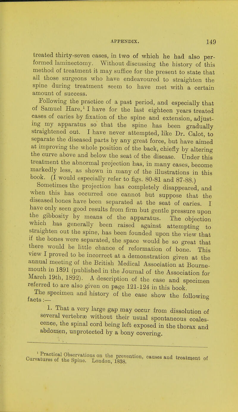 treated thirty-seven cases, in two of v^rhich he had also per- formed laminectomy. Without discussing the history of this method of treatment it may suffice for the present to state that all those surgeons who have endeavoured to straighten the spine during treatment seem to have met with a certain amount of success, FoUowing the practice of a past period, and especially that of Samuel Hare, ^ I have for the last eighteen years treated cases of caries by fixation of the spine and extension, adjust- ing my apparatus so that the spine has been gradually straightened out. I have never attempted, like Dr. Calot, to separate the diseased parts by any great force, but have aimed at improving the whole position of the back, chiefly by altering the curve above and below the seat of the disease. Under this treatment the abnormal projection has, in many cases, become markedly less, as shown in many of the illustrations in this book. (I would especially refer to figs. 80-81 and 87-88.) Sometimes the projection has completely disappeared, and when this has occurred one cannot but suppose that the diseased bones have been separated at the seat of caries I have only seen good results from firm but gentle pressure upon the gibbosity by means of the apparatus. The objection which has generally been raised agamst attempting to straighten out the spine, has been founded upon the view that if the bones were separated, the space would be so great that there would be little chance of reformation of bone. This view I proved to be incorrect at a demonstration given at the annual meeting of the British Medical Association at Bourne- mouth m 1891 (pubhshed in the Journal of the Association for March 19th, 1892). A description of the case and specimen reterred to are also given on page 121-124 in this book The specimen and history of the case show the following facts:— ® 1. That a very large gap may occur from dissolution of several vertebra without their usual spontaneous coales- cence, the spinal cord being left exposed in the thorax and abdomen, unprotected by a bony covering.