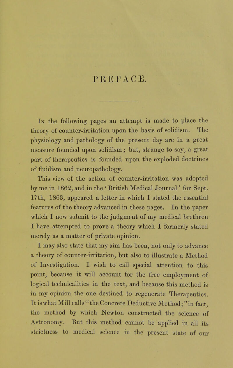 PEEFAOE. In the following pages an attempt is made to place the theory of counter-irritation upon the basis of solidism. The physiology and pathology of the present day are in a great measure founded upon solidism; hut, strange to say, a great part of therapeutics is founded upon the exploded doctrines of fluidism and neuropathology. This view of the action of counter-irritation was adopted by me in 1862, and in the' British Medical Journal' for Sept. 17th, 1863, appeared a letter in which I stated the essential features of the theory advanced in these pages. In the paper which I now submit to the judgment of my medical brethren I have attempted to prove a theory which I formerly stated merely as a matter of private opinion. I may also state that my aim has been, not only to advance a theory of counter-irritation, but also to illustrate a Method of Investigation. I wish to call special attention to this point, because it will account for the free employment of logical technicalities in the text, and because this method is in my opinion the one destined to regenerate Therapeutics. It is what Mill calls ''the Concrete Deductive Method; ''in fact, the method by which Newton constructed the science of Astronomy. But this method cannot be applied in all its strictness to medical science in the present state of our