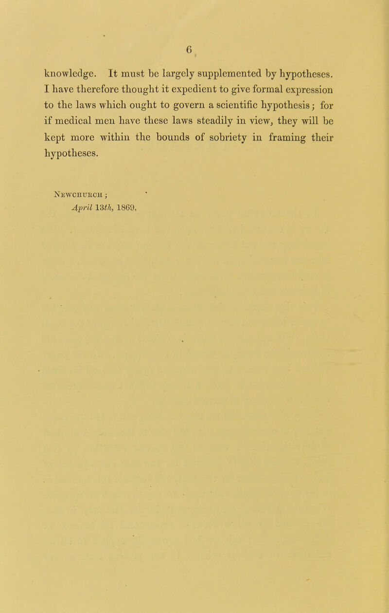 knowledge. It must he largely supplemented by hypotheses. I have therefore thought it expedient to give formal expression to the laws which ought to govern a scientific hypothesis; for if medical men have these laws steadily in view, they will be kept more within the bounds of sobriety in framing their hypotheses. NeWCHUBCH ; April 13th, 1869,