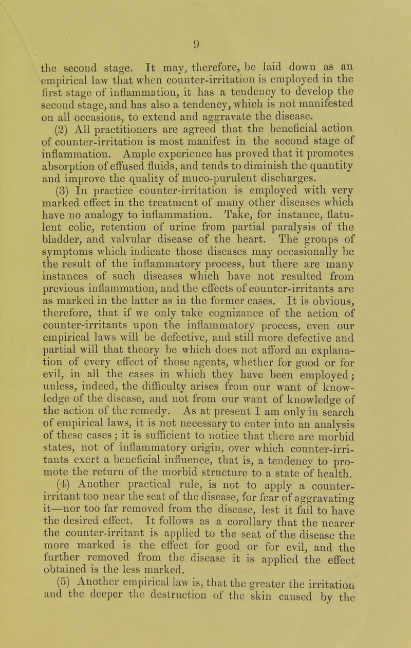 the second stage. It may, therefore, be laid down as an empirical law that when counter-irritation is employed in the first stage of inflammation, it has a tendency to develop the second stage, and has also a tendency, which is not manifested on all occasions, to extend and aggravate the disease. (2) All practitioners are agreed that the beneficial action of counter-irritation is most manifest in the second stage of inflammation. Ample experience has proved that it promotes absorption of effused fluids, and tends to diminish the quantity and improve the quality of muco-purulent discharges. (3) In practice counter-irritation is employed with very marked eflPect in the treatment of many other diseases which have no analogy to inflammation. Take, for instance, flatu- lent colic, retention of urine from partial paralysis of the bladder, and valvular disease of the heart. The groups of symptoms which indicate those diseases may occasionally be the result of the inflammatory process, but there are many instances of such diseases which have not resulted from previous inflammation, and the effects of counter-irritants are as marked in the latter as in the former cases. It is obvious, therefore, that if we only take cognizance of the action of counter-irritants upon the inflammatory process, even our empirical laws will be defective, and still more defective and partial will that theory be which does not aff'ord an explana- tion of every efi'ect of those agents, whether for good or for evil, in all the cases in which they have been employed; imless, indeed, the difiiculty arises from our want of know- ledge of the disease, and not from our want of knowledge of the action of the remedy. As at present I am only in search of empirical laws, it is not necessary to enter into an analysis of these cases; it is sufficient to notice that there are morbid states, not of inflammatory origin, over which connter-irri- tants exert a beneficial influence, that is, a tendency to pro- mote the return of the morbid structure to a state of health. (4) Another practical rule, is not to apply a counter- irritant too near the seat of the disease, for fear of aggravating it—nor too far removed from the disease, lest it fail to have the desired eff'ect. It follows as a corollary that the nearer the counter-irritant is applied to the seat of the disease the more marked is the efi'ect for good or for evil, and the further removed from the disease it is applied the eS'ect obtained is the less marked. (5) Another empirical law is, that the greater the irritation and the deeper the destruction of the skin caused by the