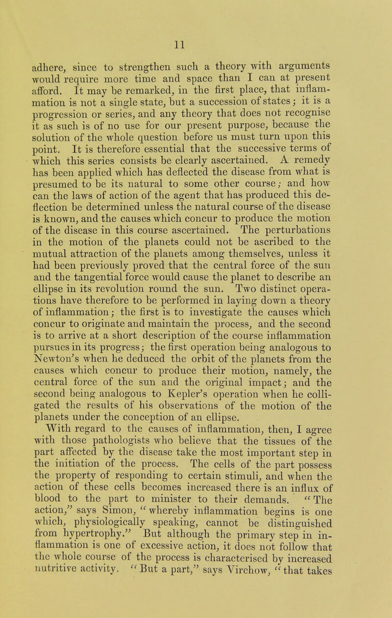 adhere, since to strengthen such a theory with arguments would require more time and space than I can at present aflford. It may be remarked, in the first place, that inflam- mation is not a single state, but a succession of states; it is a progression or series, and any theory that does not recognise it as such is of no use for our present purpose, because the solution of the whole question before us must turn upon this point. It is therefore essential that the successive terms of which this series consists be clearly ascertained. A remedy has been applied which has deflected the disease from what is presumed to be its natural to some other course; and how can the laws of action of the agent that has produced this de- flection be determined unless the natural course of the disease is known, and the causes which concur to produce the motion of the disease in this course ascertained. The perturbations in the motion of the planets could not be ascribed to the mutual attraction of the planets among themselves, unless it had been previously proved that the central force of the sun and the tangential force would cause the planet to describe an ellipse in its revolution round the sun. Two distinct opera- tions have therefore to be performed in laying down a theory of inflammation; the first is to investigate the causes which concur to originate and maintain the process, and the second is to arrive at a short description of the course inflammation pursues in its progress; the first operation being analogous to Newton^s when he deduced the orbit of the planets from the causes which concur to produce their motion, namely, the central force of the sun and the original impact; and the second being analogous to Kepler's operation when he colli- gated the results of his observations of the motion of the planets under the conception of an ellipse. With regard to the causes of inflammation, then, I agree with those pathologists who believe that the tissues of the part aff'ected by the disease take the most important step in the initiation of the process. The cells of the part possess the property of responding to certain stimuli, and when the action of these cells becomes increased there is an influx of blood to the part to minister to their demands.  The action,'' says Simon, whereby inflammation begins is one which, physiologically speaking, cannot be distinguished from hypertrophy. But although the primary step in in- flammation is one of excessive action, it does not follow that the whole course of the process is characterised by increased nutritive activity.  But a part, says Virchow,  that takes