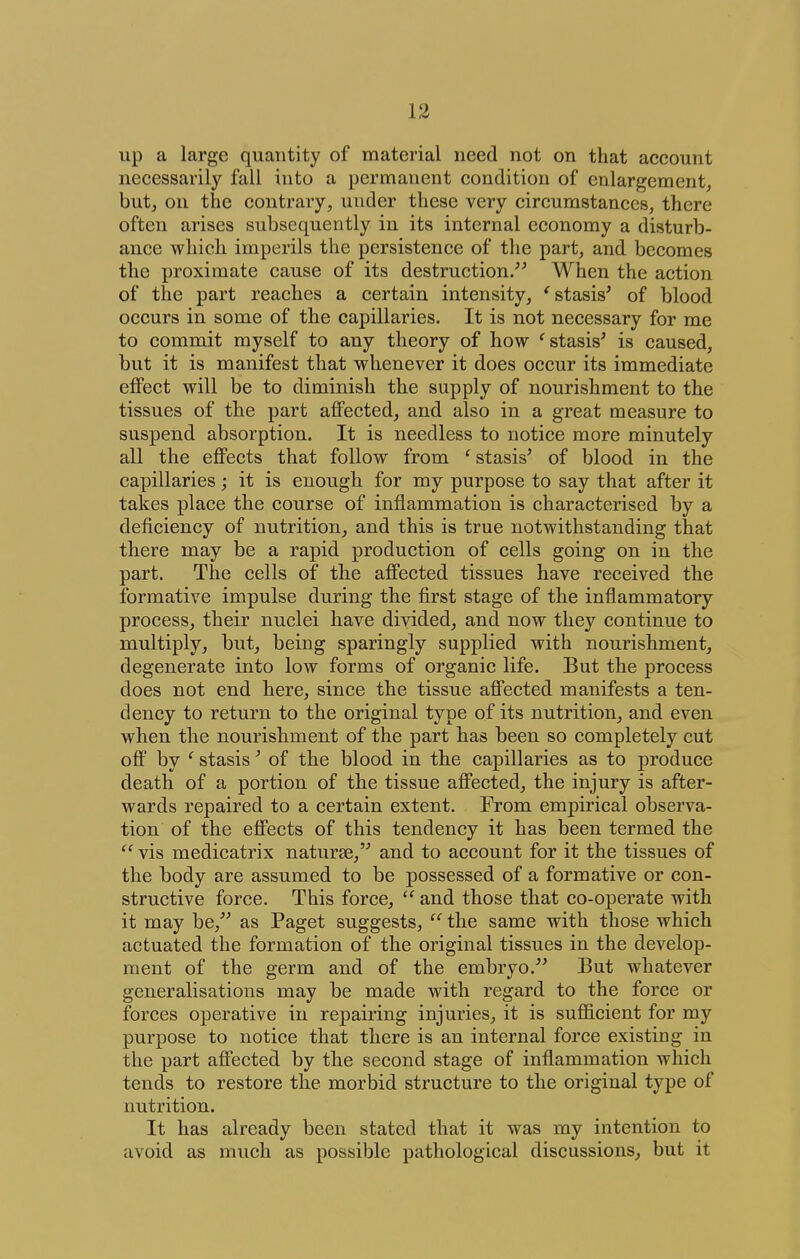 up a large quantity of material need not on that account necessarily fall into a permanent condition of enlargement, but, on the contrary, under these very circumstances, there often arises subsequently in its internal economy a disturb- ance which imperils the persistence of the part, and becomes the proximate cause of its destruction/^ When the action of the part reaches a certain intensity, 'stasis' of blood occurs in some of the capillaries. It is not necessary for me to commit myself to any theory of how 'stasis' is caused, but it is manifest that whenever it does occur its immediate effect will be to diminish the supply of nourishment to the tissues of the part affected, and also in a great measure to suspend absorption. It is needless to notice more minutely all the effects that follow from ' stasis' of blood in the capillaries; it is enough for my purpose to say that after it takes place the course of inflammation is characterised by a deficiency of nutrition, and this is true notwithstanding that there may be a rapid production of cells going on in the part. The cells of the affected tissues have received the formative impulse during the first stage of the inflammatory process, their nuclei have divided, and now they continue to multiply, but, being sparingly supplied with nourishment, degenerate into low forms of organic life. But the process does not end here, since the tissue affected manifests a ten- dency to return to the original type of its nutrition, and even when the nourishment of the part has been so completely cut off by ' stasis' of the blood in the capillaries as to produce death of a portion of the tissue affected, the injury is after- wards repaired to a certain extent. From empirical observa- tion of the effects of this tendency it has been termed the  vis medicatrix naturae, and to account for it the tissues of the body are assumed to be possessed of a formative or con- structive force. This force, *' and those that co-operate with it may be, as Paget suggests, the same with those which actuated the formation of the original tissues in the develop- ment of the germ and of the embryo. But whatever generalisations may be made with regard to the force or forces operative in repairing injuries, it is sufficient for my purpose to notice that there is an internal force existing in the part affected by the second stage of inflammation which tends to restore the morbid structure to the original type of nutrition. It has already been stated that it was my intention to avoid as much as possible pathological discussions, but it