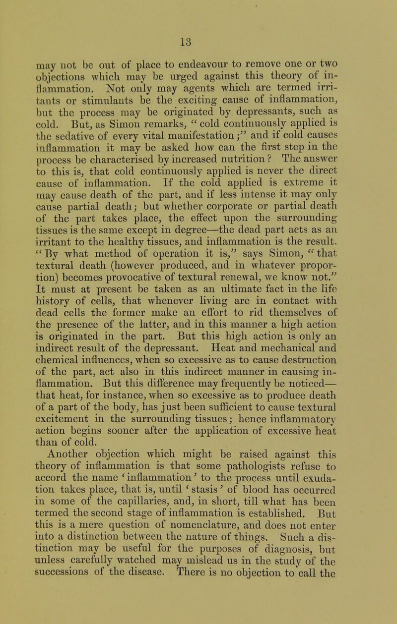 may uot be out of place to endeavour to remove one or two objections which may be urged against this theory of in- flammation. Not only may agents which are termed irri- tants or stimulants be the exciting cause of inflammation, but the process may be originated by depressants, such as cold. But, as Simon remarks,  cold continuously applied is the sedative of every vital manifestationand if cold causes inflammation it may be asked how can the first step in the process be characterised by increased nutrition ? The answer to this is, that cold continuously applied is never the direct cause of inflammation. If the cold applied is extreme it may cause death of the part, and if less intense it may only cause partial death; but whether corporate or partial death of the part takes place, the eflPect upon the surrounding tissues is the same except in degree—the dead part acts as an irritant to the healthy tissues, and inflammation is the result. By what method of operation it is,*^ says Simon,  that textural death (however produced, and in whatever propor- tion) becomes provocative of textural renewal, we know not.''' It must at present be taken as an ultimate fact in the life history of cells, that whenever living are in contact with dead cells the former make an efibrt to rid themselves of the presence of the latter, and in this manner a high action is originated in the part. But this high action is only an indirect result of the depressant. Heat and mechanical and chemical influences, when so excessive as to cause destruction of the part, act also in this indirect manner in causing in- flammation. But this difference may frequently be noticed— that heat, for instance, when so excessive as to produce death of a part of the body, has just been sujBficient to cause textural excitement in the surrounding tissues; hence inflammatory action begins sooner after the application of excessive heat than of cold. Another objection which might be raised against this theory of inflammation is that some pathologists refuse to accord the name ' inflammation to the process until exuda- tion takes place, that is, until ' stasis ^ of blood has occurred in some of the capillaries, and, in short, till what has been termed the second stage of inflammation is established. But this is a mere question of nomenclature, and does not enter into a distinction between the nature of things. Such a dis- tinction may be useful for the purposes of diagnosis, but unless carefully watched may mislead us in the study of the successions of the disease. There is no objection to call the