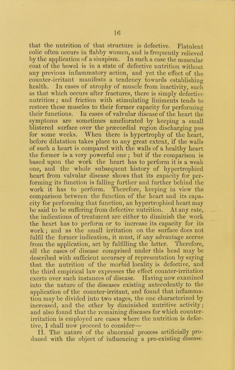 that the nutrition of that structure is defective. Flatulent colic often occurs in flabby women, and is frequently relieved by the application of a sinapism. In such a case the muscular coat of the bowel is in a state of defective nutrition without any previous inflammatory action, and yet the effect of the counter-irritant manifests a tendency towards establishing health. In cases of atrophy of muscle from inactivity, such as that which occurs after fractures, there is simply defective nutrition; and friction with stimulating liniments tends to restore these muscles to their former capacity for performing their functions. In cases of valvular disease of the heart the symptoms are sometimes ameliorated by keeping a small blistered surface over the prsecordial region discharging pus for some weeks. When there is hypertrophy of the heart, before dilatation takes place to any great extent, if the walls of such a heart is compared with the walls of a healthy heart the former is a very powerful one; but if the comparison is based upon the work the heart has to perform it is a weak one, and the whole subsequent history of hypertrophied heart from valvular disease shows that its capacity for per- forming its function is falling further and further behind the work it has to perform. Therefore, keeping in view the comparison between the function of the heart and its capa- city for performing that function, an hypertrophied heart may be said to be suffering from defective nutrition. At any rate, the indications of treatment are either to diminish the work the heart has to perform or to increase its capacity for its work; and as the small irritation on the surface does not fulfil the former indication, it must, if any advantage accrue from the application, act by fulfilling the latter. Therefore, all the cases of disease comprised under this head may be described with sufficient accuracy of represeutation by saying that the nutrition of the morbid locality is defective, and the third empirical law expresses the effect counter-irritation exerts over such instances of disease. Having now examined into the nature of the diseases existing antecedently to the application of the counter-irritant, and found that inflamma- tion may be divided into two stages, the one characterized by increased, and the other by diminished nutritive activity; and also found that the remaining diseases for which counter- irritation is employed are cases where the nutrition is defec- tive, I shall now proceed to consider— II. The nature of the abnormal process artificially pro- duced with the object of influencing a pre-existing disease.