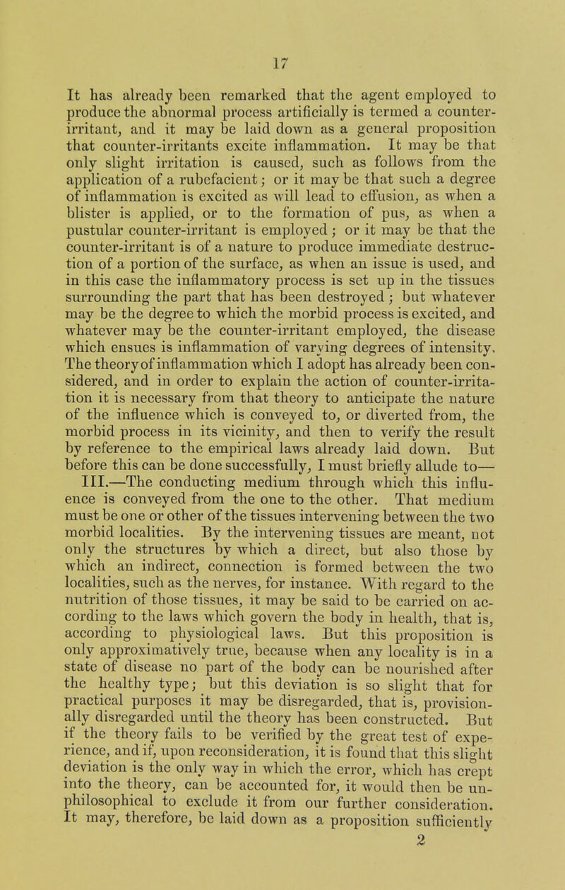 It has already been remarked that the agent employed to produce the abnormal process artificially is termed a counter- irritant, and it may be laid down as a general proposition that counter-irritants excite inflammation. It may be that only slight irritation is caused, such as follows from the application of a rubefacient; or it may be that such a degree of inflammation is excited as will lead to eff'usion, as when a blister is applied, or to the formation of pus, as when a pustular counter-irritant is employed; or it may be that the counter-irritant is of a nature to produce immediate destruc- tion of a portion of the surface, as when an issue is used, and in this case the inflammatory process is set up in the tissues surrounding the part that has been destroyed; but whatever may be the degree to which the morbid process is excited, and whatever may be the counter-irritant employed, the disease which ensues is inflammation of varying degrees of intensity. The theory of inflammation which I adopt has already been con- sidered, and in order to explain the action of counter-irrita- tion it is necessary from that theory to anticipate the nature of the influence which is conveyed to, or diverted from, the morbid process in its vicinity, and then to verify the result by reference to the empirical laws already laid down. But before this can be done successfully, I must briefly allude to— III.—The conducting medium through which this influ- ence is conveyed from the one to the other. That medium must be one or other of the tissues intervening between the two morbid localities. By the intervening tissues are meant, not only the structures by which a direct, but also those by which an indirect, connection is formed between the two localities, such as the nerves, for instance. With regard to the nutrition of those tissues, it may be said to be carried on ac- cording to the laws which govern the body in health, that is, according to physiological laws. But this proposition is only approximatively true, because when any locality is in a state of disease no part of the body can be nourished after the healthy type; but this deviation is so slight that for practical purposes it may be disregarded, that is, provision- ally disregarded until the theory has been constructed. But if the theory fails to be verified by the great test of expe- rience, and if, upon reconsideration, it is found that this slight deviation is the only way in which the error, which has crept into the theory, can be accounted for, it would then be un- philosophical to exclude it from our further consideration. It may, therefore, be laid down as a proposition sufficientlv 2