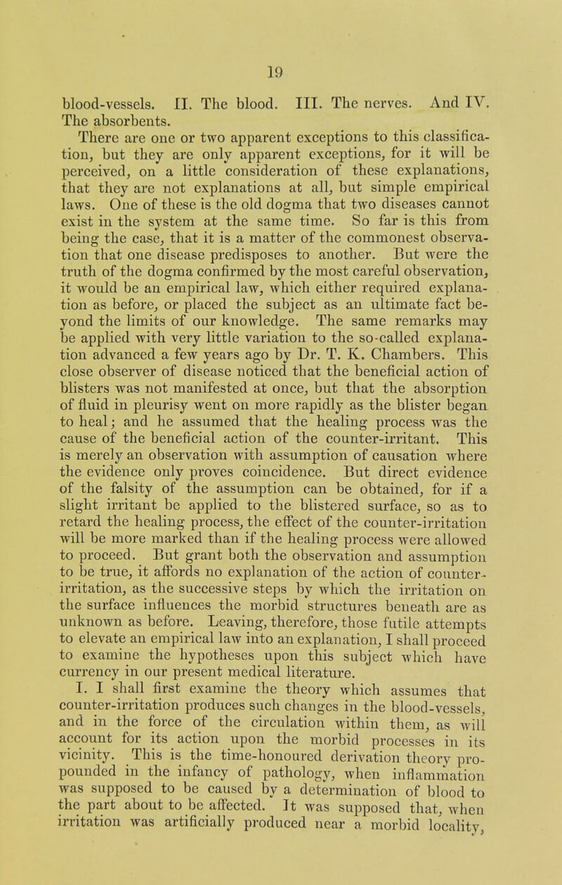 blood-vessels. II. The blood. III. The nerves. And IV. The absorbents. There are one or two apparent exceptions to this classifica- tion, but they are only apparent exceptions, for it will be perceived, on a little consideration of these explanations, that they are not explanations at all, but simple empirical laws. One of these is the old dogma that two diseases cannot exist in the system at the same time. So far is this from being the case, that it is a matter of the commonest observa- tion that one disease predisposes to another. But were the truth of the dogma confirmed by the most careful observation, it would be an empirical law, which either required explana- tion as before, or placed the subject as an ultimate fact be- yond the limits of our knowledge. The same remarks may be applied with very little variation to the so-called explana- tion advanced a few years ago by Dr. T. K. Chambers. This close observer of disease noticed that the beneficial action of blisters was not manifested at once, but that the absorption of fluid in pleurisy vrent on more rapidly as the blister began to heal; and he assumed that the healing process was the cause of the beneficial action of the counter-irritant. This is merely an observation with assumption of causation where the evidence only proves coincidence. But direct evidence of the falsity of the assumption can be obtained, for if a slight irritant be applied to the blistered surface, so as to retard the healing process, the efi'ect of the counter-irritation will be more marked than if the healing process were allowed to proceed. But grant both the observation and assumption to be true, it aff'ords no explanation of the action of counter- irritation, as the successive steps by which the irritation on the surface influences the morbid structures beneath are as unknown as before. Leaving, therefore, those futile attempts to elevate an empirical law into an explanation, I shall proceed to examine the hypotheses upon this subject which have currency in our present medical literature. I. I shall first examine the theory which assumes that counter-irritation produces such changes in the blood-vessels and in the force of the circulation within them, as will account for its action upon the morbid processes in its vicinity. This is the time-honoured derivation theory pro- pounded in the infancy of pathology, when inflammation was supposed to be caused by a determination of blood to the part about to be affected. It was supposed that, Avhen irritation was artificially produced near a morbid locality,