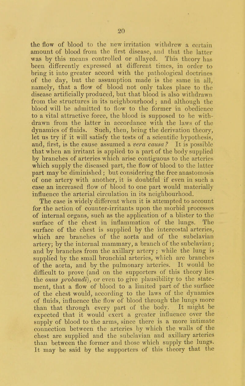 the flow of blood to the new irritation withdrew a certain amount of blood from the first disease, and that the latter Avas by this means controlled or allayed. This theory has been differently expressed at different times, in order to bring it into greater accord with the pathological doctrines of the day, but the assumption made is the same in all, namely, that a flow of blood not only takes place to the disease artificially produced, but that blood is also withdrawn from the structures in its neighbourhood; and although the blood will be admitted to flow to the former in obedience to a vital attractive force, the blood is supposed, to be with- drawn from the latter in accordance with the laws of the dynamics of fluids. Such, then^ being the derivation theory, let us try if it will satisfy the tests of a scientific hypothesis, and, first, is the cause assumed a vera causa ? It is possible that when an irritant is applied to a part of the body supplied by branches of arteries which arise contiguous to the arteries which supply the diseased part, the flow of blood to the latter part may be diminished; but considering the free anastomosis of one artery with another, it is doabtful if even in such a case an increased flow of blood to one part would materially influence the arterial circulation in its neighbourhood. The case is widely different when it is attempted to account for the action of counter-irritants upon the morbid processes of internal organs, such as the application of a blister to the surface of the chest in inflammation of the lungs. The surface of the chest is supplied by the intercostal arteries, which are branches of the aorta and of the subclavian artery; by the internal mammary, a branch of the subclavian; and by branches from the axillary artery; while the lung is supplied by the small bronchial arteries, which are branches of the aorta, and by the pulmonary arteries. It would be difficult to prove (and on the supporters of this theory hes the onus probandi), or even to give plausibility to the state- ment, that a flow of blood to a limited part of the surface of the chest would, according to the laws of the dynamics of fluids, influence the flow of blood through the lungs more than that through every part of the body. It might be expected that it would exert a greater influence over the supply of blood to the arms, since there is a more intimate connection between the arteries by which the walls of the chest are supplied and the subclavian and axillary arteries than between the former and those which supply the lungs. It may be said by the supporters of tliis theory that the