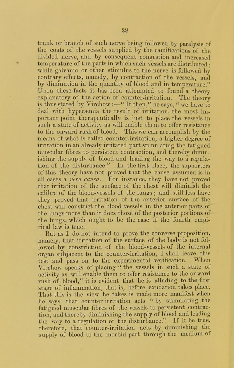 trunk or branch of such nerve being followed by paralysis of the coats of the vessels supplied by the ramifications of the divided nerve, and by consequent congestion and increased temperature of the parts in which such vessels are distributed ; while galvanic or other stimulus to the nerve is followed bv contrary effects, namely, by contraction of the vessels, and by diminution in the quantity of blood and in temperature/^ Upon these facts it has been attempted to found a theory explanatory of the action of counter-irritation. The theory is thus stated by Virchow :— If then,^^ he says,  we have to deal with hyper£emia the result of irritation, the most im- portant point therapeutically is just to place the vessels in such a state of activity as will enable them to offer resistance to the onward rush of blood. This we can accomplish by the means of what is called counter-irritation, a higher degree of irritation in an already irritated part stimulating the fatigued muscular fibres to persistent contraction, and thereby dimin- ishing the supply of blood and leading the way to a regula- tion of the disturbance.''^ In the first place, the supporters of this theory have not proved that the cause assumed is in all cases a vera causa. For instance, they have not proved that irritation of the surface of the chest will diminish the calibre of the blood-vessels of the lungs; and still less have they proved that irritation of the anterior surface of the chest will constrict the blood-vessels in the anterior parts of the lungs more than it does those of the posterior portions of the lungs, which ought to be the case if the fourth empi- rical law is true. But as I do not intend to prove the converse proposition, namely, that irritation of the surface of the body is not fol- lowed by constriction of the blood-vessels of the internal organ subjacent to the counter-irritation, I shall leave this test and pass on to the experimental verification. When Virchow speaks of placing  the vessels in such a state of activity as will enable them to offer resistance to the onward rush of blood, it is evident that he is alluding to the first stage of inflammation, that is, before exudation takes place. That this is the view he takes is made more manifest when he says that counter-irritation acts  by stimulating the fatigued muscular fibres of the vessels to persistent contrac- tion, and thereby diminishing the supply of blood and leading the way to a regulation of the disturbance.^'' If it be true, therefore, that counter-irritation acts by diminishing the supply of blood to the morbid part through the medium of