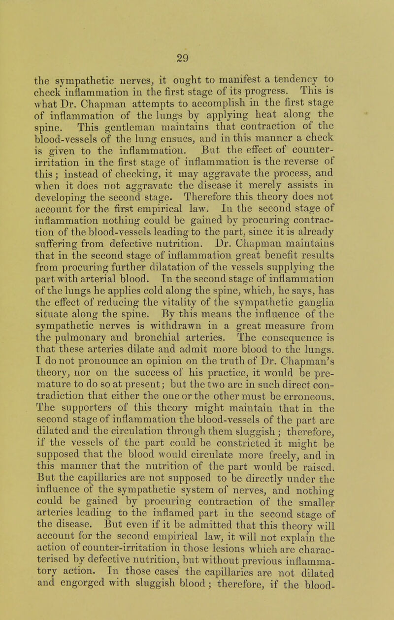 the sympathetic nerves, it ought to manifest a tendency to check inflammation in the first stage of its progress. This is Avhat Dr. Chapman attempts to accomplish in the first stage of inflammation of the lungs by applying heat along the spine. This gentleman maintains that contraction of the blood-vessels of the lung ensues, and in this manner a check is given to the inflammation. But the efi'ect of counter- irritation in the first stage of inflammation is the reverse of this; instead of checking, it may aggravate the process, and when it does not aggravate the disease it merely assists in developing the second stage. Therefore this theory does not account for the first empirical law. In the second stage of inflammation nothing could be gained by procuring contrac- tion of the blood-vessels leading to the part, since it is already sufifering from defective nutrition. Dr. Chapman maintains that in the second stage of inflammation great benefit results from procuring further dilatation of the vessels supplying the part with arterial blood. In the second stage of inflammation of the lungs he applies cold along the spine, which, he says, has the effect of reducing the vitality of the sympathetic ganglia situate along the spine. By this means the influence of the sympathetic nerves is withdrawn in a great measure from the pulmonary and bronchial arteries. The consequence is that these arteries dilate and admit more blood to the lungs. I do not pronounce an opinion on the truth of Dr. Chapman's theory, nor on the success of his practice, it would be pre- mature to do so at present; but the two are in such direct con- tradiction that either the one or the other must be erroneous. The supporters of this theory might maintain that in the second stage of inflammation the blood-vessels of the part are dilated and the circulation through them sluggish; therefore, if the vessels of the part could be constricted it might be supposed that the blood would circulate more freely, and in this manner that the nutrition of the part would be raised. But the capillaries are not supposed to be directly under the influence of the sympathetic system of nerves, and nothing could be gained by procuring contraction of the smaller arteries leading to the inflamed part in the second stage of the disease. But even if it be admitted that this theory will account for the second empirical law, it will not explain the action of counter-irritation in those lesions which are charac- terised by defective nutrition, but without previous inflamma- tory action. In those cases the capillaries are not dilated and engorged with sluggish blood; therefore, if the blood-