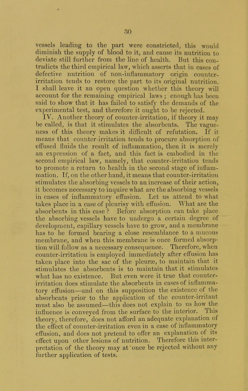 vessels leading to the part were constricted, this would diminish the supply of blood to it, and cause its nutrition to deviate still further from the line of health. But this con- tradicts the third empirical law, which asserts that in cases of defective nutrition of non-inflammatory origin counter- irritation tends to restore the part to its original nutrition. I shall leave it an open question whether this theory will account for the remaining empirical laws ; enough has been said to show that it has failed to satisfv the demands of the experimental test, and therefore it ought to be rejected. IV. Another theory of counter-irritation, if theory it may be called, is that it stimulates the absorbents. The vague- ness of this theory makes it difficult of refutation. If it means that counter irritation tends to procure absorption of effused fluids the result of inflammation, then it is merelv an expression of a fact, and this fact is embodied in the second empirical law, namely, that counter-irritation tends to promote a return to health in the second stage of inflam- mation. If, on the other hand, it means that counter-irritation stimulates the absorbing vessels to an increase of their action, it becomes necessary to inquire what are the absorbing vessels in cases of inflammatory eflPusion. Let us attend to what takes place in a case of pleurisy with effusion. What are the absorbents in this case ? Before absorption can take place the absorbing vessels have to undergo a certain degree of development, capillary vessels have to grow, and a membrane has to be formed bearing a close resemblance to a mucous membrane, and when this membrane is once formed absorp- tion will follow as a necessary consequence. Therefore, when counter-irritation is employed immediately after effusion has taken place into the sac of the pleurse, to maintain that it stimulates the absorbents is to maintain that it stimulates what has no existence. But even were it true that counter- irritation does stimulate the absorbents in cases of inflamma- tory effusion—and on this supposition the existence of the absorbents prior to the application of the counter-irritant must also be assumed—this does not explain to us how the influence is conveyed from the surface to the interior. This theory, therefore, does not afford an adequate explanation of the effect of counter-irritation even in a case of inflammatory effusion, and does not pretend to offer an explanation of its effect upon other lesions of nutrition. Therefore this inter- pretation of the theory may at once be rejected without any further application of tests.