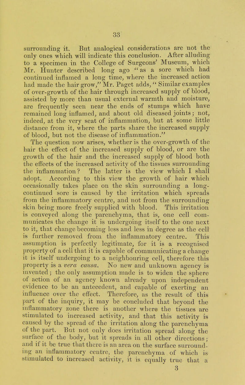 surrounding it. But analogical considerations are not the only ones which will indicate this conclusion. After alluding to a specimen in the College of Surgeons' Museuni, which Mr. Hunter described long ago ''as a sore which had continued inflamed a long time, where the increased action had made the hair grow/' Mr. Paget adds, Similar examples of over-growth of the hair through increased supply of blood, assisted by more than usual external warmth and moisture, are frequently seen near the ends of stumps which have remained long inflamed, and about old diseased joints; not, indeed, at the very seat of inflammation, but at some little distance from it, where the parts share the increased supply of blood, but not the disease of inflammation. The question now arises, whether is the over-growth of the hair the effect of the increased supply of blood, or are the growth of the hair and the increased supply of blood both the efi'ects of the increased activity of the tissues surrounding the inflammation ? The latter is the view which I shall adopt. According to this view the growth of hair which occasionally takes place on the skin surrounding a long- continued sore is caused by the irritation which spreads from the inflammatory centre, and not from the surrounding skin being more freely suj)plied with blood. This irritation is conveyed along the parenchyma, that is, one cell com- municates the change it is undergoing itself to the one next to it, that change becoming less and less in degree as the cell is further removed from the inflammatory centre. This assumption is perfectly legitimate, for it is a recognised property of a cell that it is capable of communicating a change it is itself undergoing to a neighbouring cell, therefore this property is a vera causa. No new and unknown agency is invented; the only assumption made is to widen the sphere of action of an agency known already upon independent evidence to be an antecedent, and capable of exerting an influence over the effect. Therefore, as the result of this part of the inquiry, it may be concluded that beyond the inflammatory zone there is another where the tissues are stimulated to increased activity, and that this activity is caused by the spread of the irritation along the parenchyma of the part. But not only does irritation spread along the surface of the body, but it spreads in all other directions; and if it be true thattliere is an area on the surface surround- ing an inflammatory centre, the parenchyma of which is stimulated to increased activity, it is equally true that a 3