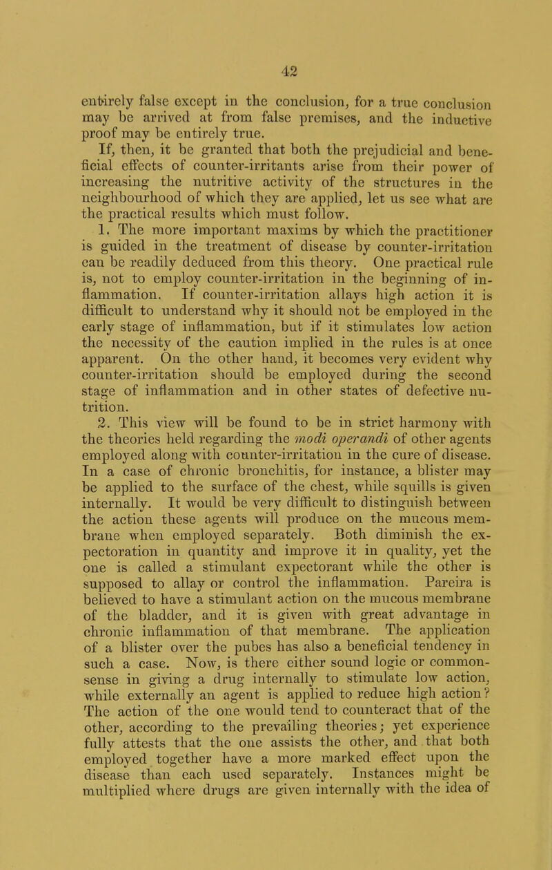 entirely false except in the conclusion, for a true conclusion may be arrived at from false premises, and the inductive proof may be entirely true. If, then, it be granted that both the prejudicial and bene- ficial eflPects of counter-irritants arise from their power of increasing the nutritive activity of the structures in the neighbonrhood of which they are applied^ let us see what are the practical results which must follow. 1. The more important maxims by which the practitioner is guided in the treatment of disease by counter-irritation can be readily deduced from this theory. One practical rule is, not to employ counter-irritation in the beginning of in- flammation. If counter-irritation allays high action it is difficult to understand why it should not be employed in the early stage of inflammation, but if it stimulates low action the necessity of the caution implied in the rules is at once apparent. On the other hand, it becomes very evident why counter-irritation should be employed during the second stage of inflammation and in other states of defective nu- trition. 2. This view will be found to be in strict harmony with the theories held regarding the modi operandi of other agents employed along with counter-irritation in the cure of disease. In a case of chronic bronchitis, for instance, a blister may be applied to the surface of the chest, while squills is given internally. It would be very difficult to distinguish between the action these agents will produce on the mucous mem- brane when employed separately. Both diminish the ex- pectoration in quantity and improve it in quality, yet the one is called a stimulant expectorant while the other is supposed to allay or control the inflammation. Pareira is believed to have a stimulant action on the mucous membrane of the bladder, and it is given with great advantage in chronic inflammation of that membrane. The application of a blister over the pubes has also a beneficial tendency in such a case. Now, is there either sound logic or common- sense in giving a drug internally to stimulate low action, while externally an agent is applied to reduce high action ? The action of the one would tend to counteract that of the other, according to the prevailing theories; yet experience fully attests that the one assists the other, and that both employed together have a more marked efifect upon the disease than each used separately. Instances might be multiplied where drugs are given internally with the idea of