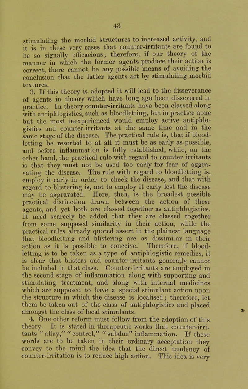 stimulating the morbid structures to increased activity, and it is in these very cases that counter-irritants are found to be so signally efficacious; therefore, if our theory of the manner in which the former agents produce their action is correct, there cannot be any possible means of avoiding the conclusion that the latter agents act by stimulating morbid textures. 3. If this theory is adopted it will lead to the disseverance of agents in theory which have long ago been dissevered in practice. In theory counter-irritants have been classed along with antiphlogistics, such as bloodletting, but in practice none but the most inexperienced would employ active antiphlo- gistics and counter-irritants at the same time and in the same stage of the disease. The practical rule is, that if blood- letting be resorted to at all it must be as early as possible, and before inflammation is fully established, while, on the other hand, the practical rule with regard to counter-irritants is that they must not be used too early for fear of aggra- vating the disease. The rule with regard to bloodletting is, employ it early in order to check the disease, and that with regard to blistering is, not to employ it early lest the disease may be aggravated. Here, then, is the broadest possible practical distinction drawn between the action of these agents, and yet both are classed together as antiphlogistics. It need scarcely be added that they are classed together from some supposed similarity in their action, while the practical rules already quoted assert in the plainest language that bloodletting and blistering are as dissimilar in tkeir action as it is possible to conceive. Therefore, if blood- letting is to be taken as a type of antiphlogistic remedies, it is clear that blisters and counter-irritants generally cannot be included in that class. Counter-irritants are employed in the second stage of inflammation along with supporting and stimulating treatment, and along with internal medicines which are supposed to have a special stimulant action upon the structure in which the disease is localised j therefore, let them be taken out of the class of antiphlogistics and placed amongst the class of local stimulants. 4. One other reform must follow from the adoption of this theory. It is stated in therapeutic works that counter-irri- tants  allay control,^^  subdue'''' inflammation. If these words are to be taken in their ordinary acceptation they convey to the mind the idea that the direct tendency of counter-irritation is to reduce high action. This idea is very