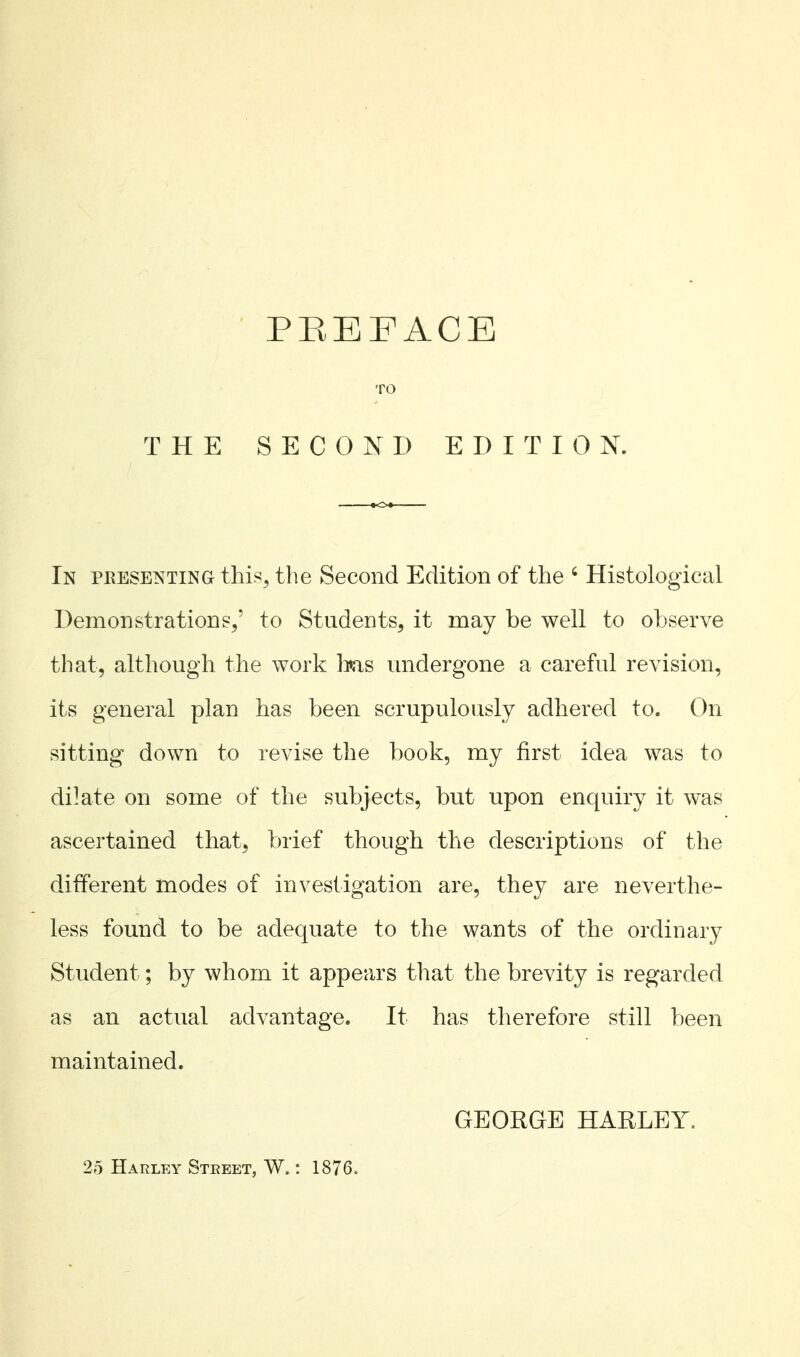 TO THE SECOND EDITION. In presenting this^ the Second Edition of the ' Histological Demonstrations/ to Students, it may be well to observe that, although the work 1ms undergone a careful revision, its general plan has been scrupulously adhered to. On sitting down to revise the book, my first idea was to dilate on some of the subjects, but upon enquiry it was ascertained that, brief though the descriptions of the different modes of investigation are, they are neverthe- less found to be adequate to the wants of the ordinary Student; by whom it appears that the brevity is regarded as an actual advantage. It has therefore still been maintained. GEORGE HARLEY. 25 Harley Steeet, W. : 1876.