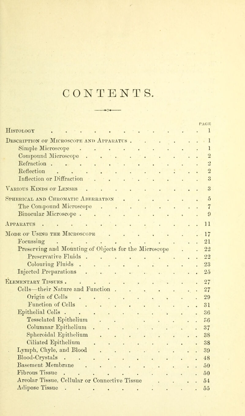 CONTENTS. PAG K Histology . 1 Description of Microscope and Apparatus . . . . . . 1 Simple Microscope ......... 1 Compound Microscope ......... 2 Eefraction ........... 2 Eeflection 2 Inflection or Diffraction . . . . . . . .3 Various Kinds of Lenses 3 Spherical and Chromatic Aberration ... ... 5 The Compound Microscope ........ 7 Binocular Microscope ......... 9 Apparatus . . . . . . . . . . . . 11 Mode of Using the Microscope . . . . . . .17 Focussing . . . . , . . . . . . 21 I^eserving and Mounting of Objects for the Microscope . . 22 Preservative Fluids 22 Colouring Fluids . 23 Injected Preparations . . . . . . . . . 25 Elementary Tissues 27 Cells—their Nature and Function . . . . . . . 27 Origin of Cells 29 Function of Cells . . , . . . . . . 31 Epithelial Cells 36 Tesselated Epithelium . . ..... 36 Columnar Epithelium . . . . . . .. .37 Spheroidal Epithelium . . . . . . . . 38 Ciliated Epithelium 38 Lymph, Chyle, and Blood 39 Blood-Crystals 48 Basement Membrane . . . . . . . . . 50 Fibrous Tissue 50 Areolar Tissue, Cellular or Connective Tissue . . . . 54 Adipose Tissue 55