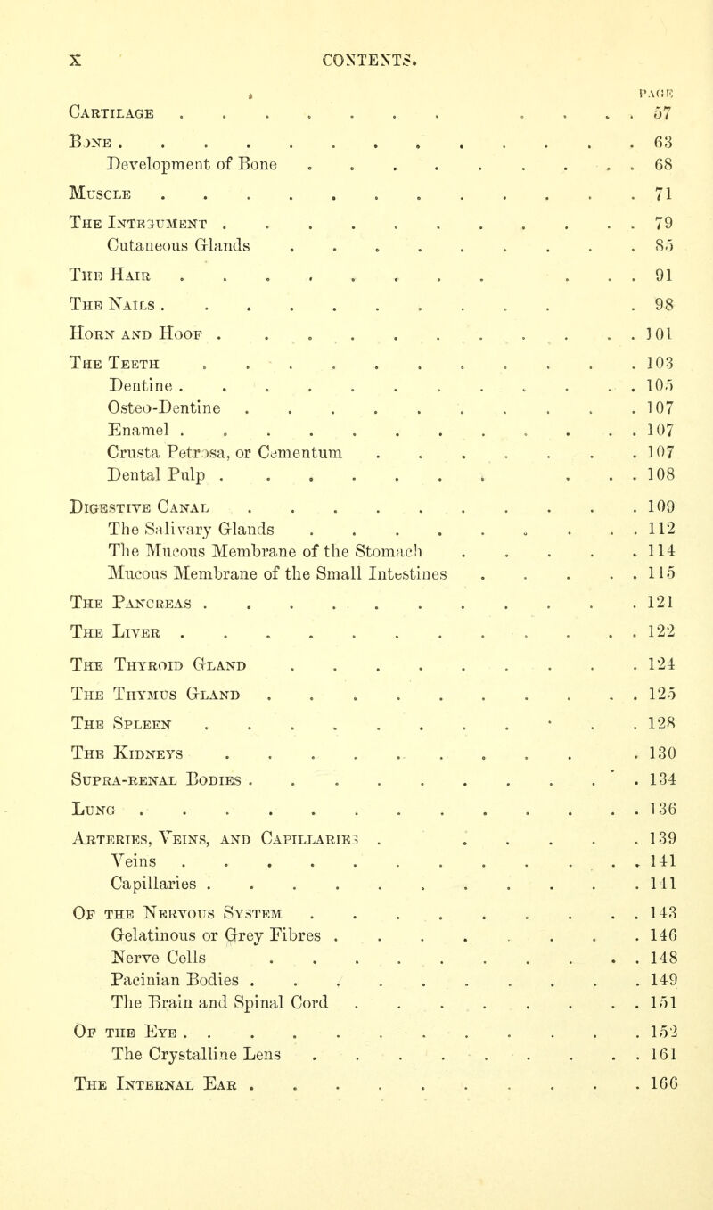 Cartilage ....... .... .57 B,)NE 63 Development of Bone c o . . . . . . . 68 Muscle „ . . , . .71 The Integ^ument . . . . . . . . . . . 79 Cutaneous Glands . . . . . . . . .85 The Hair ........ ... 91 The Nails .......... .98 HoRX AND Hoof . . „ . . . . , . . . ]01 The Teeth ........... 103 Dentine . . . . . . . . . . . . lOo Osteo-Dentine 107 Enamel . . . 107 Crusta Petrisa, or Cdmentum . . . . . . .107 Dental Pulp . ...... ... 108 Digestive Canal . . 109 The Salivary Glands „ . . . 112 The Mucous Membrane of the Stomacli . . . . .114 Mucous Membrane of the Small Intestines , . . . . 115 The Pancreas . .121 The Liver . , . , . . . . . . . . 122 The Thyroid Gland 124 The Thymus Gland . 12o The Spleen • . .128 The Kidneys .130 Supra-renal Bodies . . . . . . . . . .134 Lung . . . 136 Arteries, Veins, and Capillaries . ..... 139 Veins . . . ... 141 Capillaries . . . . . . . . . . .141 Of the Nervous System 143 Gelatinous or Grey Fibres . . . . . . .146 Nerve Cells 148 Pacinian Bodies . . . . . . . . . .149 The Brain and Spinal Cord . . . . . . ..151 Of the Eye. . . . . . . . . . . .152 The Crystalline Lens . . .... . . . 161 The Internal Ear 166