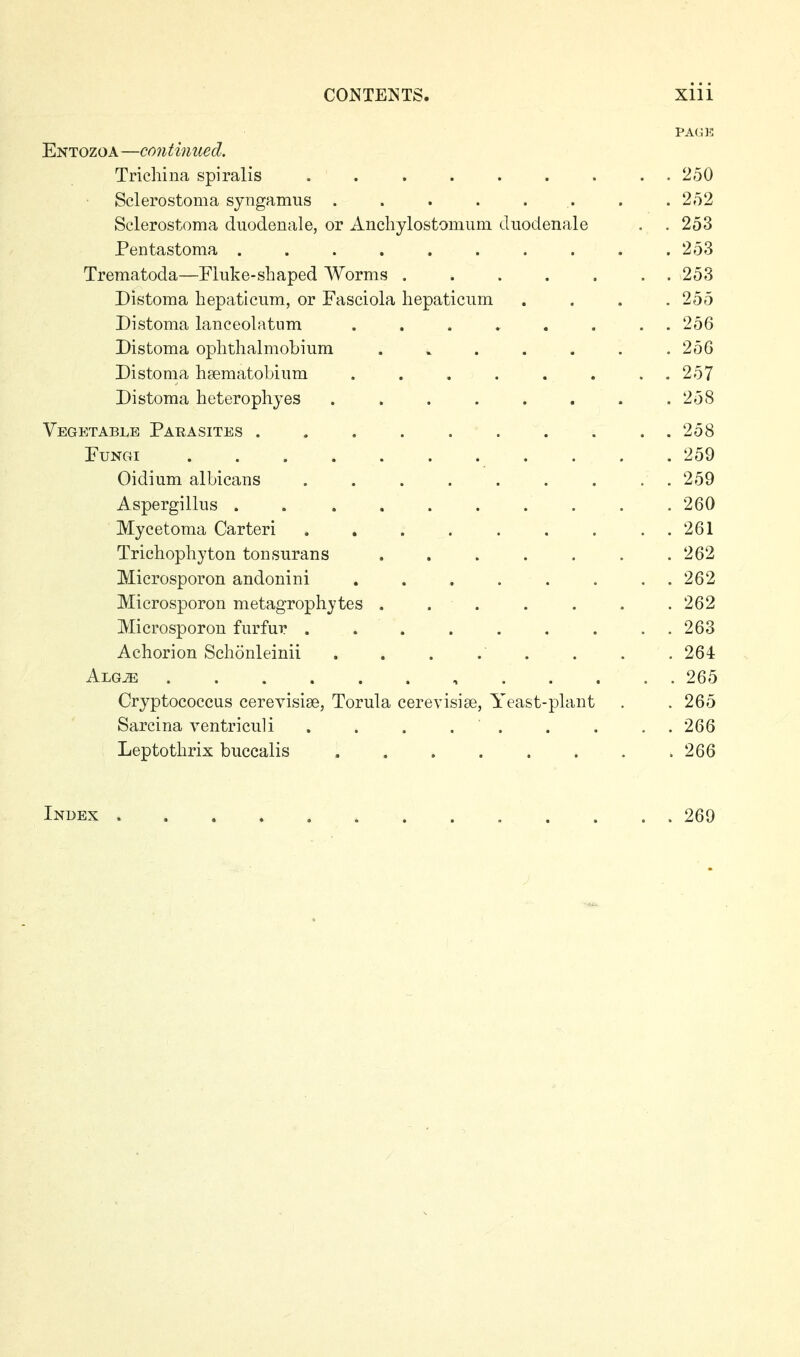 PAGE Entozoa—continued. Trichina spiralis 250 Sclerostoma syngamus . . . . . . . .252 Sclerostoma diioclenale, or Ancliylostomimi diiodenale . . 253 Pentastoma . . . . . . . . . .253 Trematoda—Fluke-shaped Worms 253 Distoma hepaticum, or Fasciola hepaticum .... 255 Distoma lanceolatum ........ 256 Distoma ophthalmobium . . . . . . .256 Distoma hsematoLiiim . . . . . . . . 257 Distoma heterophyes . . . . . . . .258 Vegetable Parasites 258 PuNGi ........... 259 Oidium albicans 259 Aspergillus .......... 260 Mycetoma Carteri . , . . . . . . . 261 Trichophyton tonsurans 262 Microsporon andonini . . . . . . . . 262 Microsporon metagrophytes ....... 262 Microsporon furfur . . . . . . . . . 263 Achorion Schonleinii . . . . . . . . 264 Alg^ 265 Cryptococcus cerevisise, Torula cereyisiee, Yeast-plant . .265 Sarcina ventriculi . . . 266 Leptothrix buccalis 266 Index 269