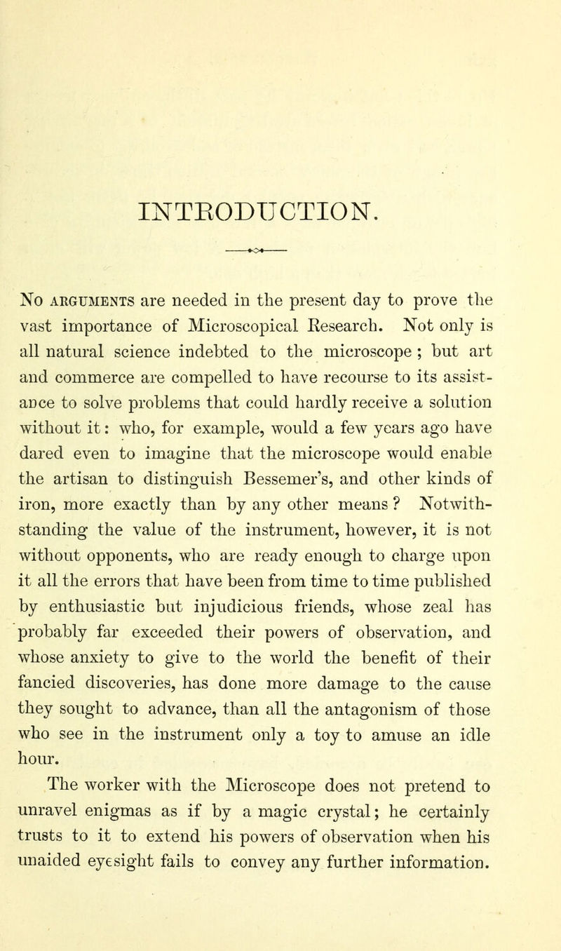 INTEODUCTION. No ARGUMENTS are needed in the present day to prove the vast importance of Microscopical Research. Not only is all natural science indebted to the microscope ; but art and commerce are compelled to have recourse to its assist- aDce to solve problems that could hardly receive a solution without it: who, for example, would a few years ago have dared even to imagine that the microscope would enable the artisan to distinguish Bessemer's, and other kinds of iron, more exactly than by any other means ? Notwith- standing the value of the instrument, however, it is not without opponents, who are ready enough to charge upon it all the errors that have been from time to time published by enthusiastic but injudicious friends, whose zeal has probably far exceeded their powers of observation, and whose anxiety to give to the world the benefit of their fancied discoveries, has done more damage to the cause they sought to advance, than all the antagonism of those who see in the instrument only a toy to amuse an idle hour. The worker with the Microscope does not pretend to unravel enigmas as if by a magic crystal; he certainly trusts to it to extend his powers of observation when his unaided eyesight fails to convey any further information.