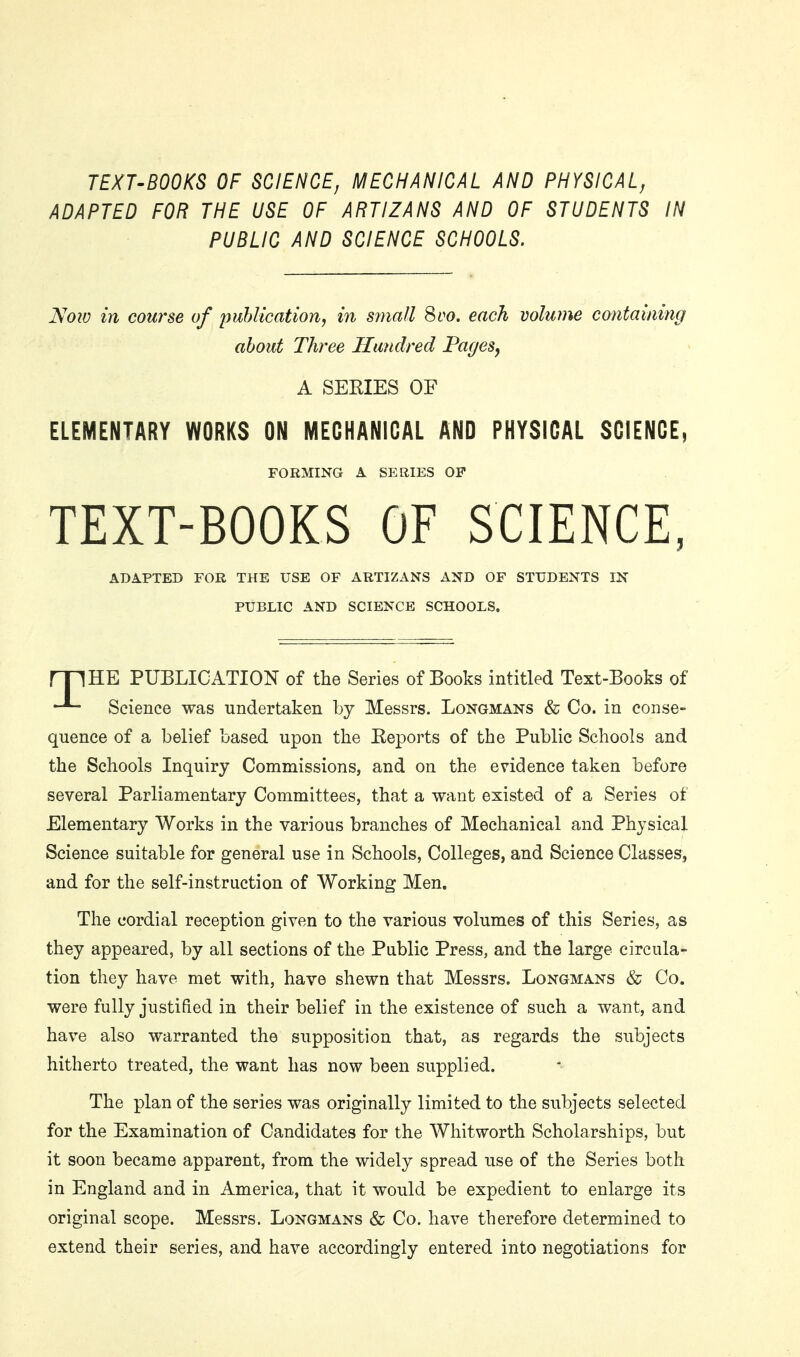 TEXT'BOOKS OF SCIENCE, MECHANICAL AND PHYSICAL, ADAPTED FOR THE USE OF ARTIZANS AND OF STUDENTS IN PUBLIC AND SCIENCE SCHOOLS. Noiv in course of lyuhlication, in s?nall 8co. each volume containing about Three Hundred PageSj A SERIES OF ELEMENTARY WORKS ON MECHANICAL AND PHYSICAL SCIENCE, FORMING A SERIES OF TEXT-BOOKS OF SCIENCE, ADAPTED FOR THE USE OF ARTIZANS AND OF STUDENTS IN PUBLIC AND SCIENCE SCHOOLS. rjIHE PUBLICATION of the Series of Books intitled Text-Books of Science was undertaken by Messrs. Longmans & Co. in conse- quence of a belief based upon the Eeports of the Public Schools and the Schools Inquiry Commissions, and on the evidence taken before several Parliamentary Committees, that a want existed of a Series of Elementary Works in the various branches of Mechanical and Physical Science suitable for general use in Schools, Colleges, and Science Classes, and for the self-instruction of Working Men. The cordial reception given to the various volumes of this Series, as they appeared, by all sections of the Public Press, and the large circula- tion they have met with, have shewn that Messrs. Longmans & Co. were fully justified in their belief in the existence of such a want, and have also warranted the supposition that, as regards the subjects hitherto treated, the want has now been supplied. The plan of the series was originally limited to the subjects selected for the Examination of Candidates for the Whitworth Scholarships, but it soon became apparent, from the widely spread use of the Series both in England and in America, that it would be expedient to enlarge its original scope. Messrs. Longmans & Co. have therefore determined to extend their series, and have accordingly entered into negotiations for