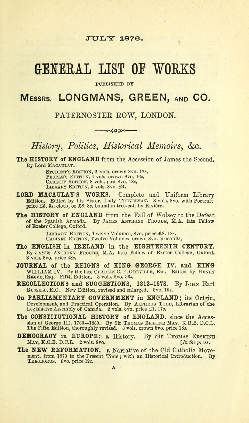 JXJL'ir 1876- aEIEEAL LIST OE ¥OEKS PTJBLISHED BY Messrs. LONGMANS, GREEN, and CO. PATERNOSTER ROW, LONDON. History^ Politics^ Historical Memoirs^ &c. The HISTORY of ENGLAND from the Accession of James the Second. By Lord Macaulay. Student's Edition, 2 vols, crown 8vo. 125. People's Edition, 4 vols, crown 8vo. 16^. Cabinet EDrnoN, 8 vols, post 8vo. 48s. Library Edition, 5 vols. 8vo. fA. LORD MACATTLAY'S WORKS. Complete and Uniform Library Edition. Edited by his Sister, Lady Trevelyan. 8 vols. 8vo. with Portrait price £5. 5s. cloth, or £8. 8s. bound in tree-calf by Riviere. The HISTORY of ENGLAND from the FaU of Wolsey to the Defeat of the Spanish Armada. By James Anthony Froude, M.A. late Pellow of Exeter College, Oxford. Library Edition, Twelve Yolumes, 8vo. price £8.18s. Cabinet Edition, Twelve Volumes, crown 8vo. price 72s. The ENGLISH in IRELAND in the EIGHTEENTH CENTURY. By James Anthony Froude, M.A. late Fellow of Exeter College, Oxford. 3 vols. 8vo. price 48s. JOURNAL of the REIGNS of KING GEORGE IV. and KING WILLLiM IV. By the late Charles C. F. Greville, Esq. Edited by Henry Reeve, Esq. Fifth Edition. 3 vols. 8vo. 36s. RECOLLECTIONS and SUGGESTIONS, 1813-1873. By John Earl Russell, K.G-. New Edition, revised and enlarged. 8vo. 16s. On PARLIAMENTARY GOVERNMENT in ENGLAND ; its Origin, Development, and Practical Operation. By Alpheus Todd, Librarian of the Legislative Assembly of Canada. 2 vols. 8vo. price £1.17s. The CONSTITUTIONAL HISTORY of ENGLAND, since the Acces- sion of George III. 1760—1860. By Sir Thomas Brskinb May, K.G.B. D.C.L. The Fifth Edition, thoroughly revised. 3 vols, crown 8vo. price 18s. DEMOCRACY in EUROPE; a History. By Sir Thomas Erskinb May, K.C.B. D.C.L. 2 vols. 8vo. {In the press. The NEW REFORMATION, a Narrative of the Old Catholic Move- ment, from 1870 to the Present Time; with an Historica*! Introduction. By Theodorus. 8vo. price 12s.