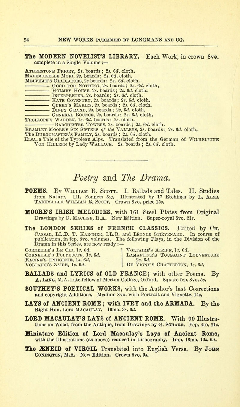 The MODERN NOVELIST'S LIBRAKY. Each Work, in crown Svo. complete in a Single Volume :— Atherstone Priory, 2^. boards ; 2s. 6d. cloth. Mademoiselle Mori, 2s. boards; 2^. 6d. cloth. Melville's Gladiators, 25 boards; 25. 6d. cloth. Good for Nothing, 25. boards ; 25. 6d. cloth, HoLMBY House, 25. boards; 25. 6d. cloth. Interpreter, 25. boards ; 25. 6c?. cloth. Kate Coventry, 25. boards; 25. 6d. cloth. ' Queen's Maries, 25. boards ; 25. 6d. cloth. DiGBY Grand, 25. boards ; 25. 6d. cloth. General Bounce, 25. boards ; 25. Qd. cloth. Trollore's Warden, I5. 6d. boards ; 25. cloth. Barchester Towers, 25. boards ; 25. Bd. cloth. Bramley-Moore's Six Sisters of the Valleys, 25. boards; 2s. Qd. cloth. The Burgomaster's Family, 25. boards ; 25. cloth. Elsa, a Tale of the Tyrolean Alps. Translated from the German of Wilhelminb Von Hillern by Lady Wallace. 25. boards ; 25. Qd. cloth. Poetry and The Drama. POEMS. By William B. Scott. I. Ballads and Tales. II. Studies from Nature. III. Sonnets &c. Illustrated by 17 Etchings by L. Alma Tadema and William B. Scott. Crown 8yo. price 155. MOOEE'S IRISH MELODIES, with 161 Steel Plates from Original Drawings by D. Maclise, R.A. New Edition. Super-royal Svo. 2I5. The LONDON SEEIES of FRENCH CLASSICS. Edited by Ch. Cassal, LL.D. T. Karcher, LL.B. and Leonce Sti^venard. In course of publication, in fcp. 8vo, volumes. The following Plays, in the Division of the Drama in this Series, are now ready :— Corneille's Le Cid, l5. M. Cormeille's Polyeucte, I5. Kacine's Iphigenie, l5. 6cZ. Voltaire's Zaire, I5. M. Voltaire's Alzire, I5. M. Lamartine's Toussaint Louverture 25. M. De Vigny's Chatterton, I5. M, BALLADS and LYRICS of OLD FRANCE; with other Poems, By A. Lang, M.A. Late fellow of Merton College, Oxford. Square fcp. Svo. 55, SOITTHEY'S POETICAL WORKS, with the Author s last Corrections and copyright Additions. Medium Svo. with Portrait and Vignette, 14^, LAYS of ANCIENT ROME ; with IVRY and the ARMADA. By the Right Hon. Lord Macaulay. 16mo. 35. Qd. LORD MACATJLAY'S LAYS of ANCIENT ROME. With 90 Illustra- tions on Wood, from the Antique, from Drawings by G-. Scharf. Fcp. 4to. 21*, Miniature Edition of Lord Macaulay's Lays of Ancient Rome, with the Illustrations (as above) reduced in Lithography. Imp. 16mo. IO5. Qd, The iENEID of VIRGIL Translated into English Verse. By John CONINGTON, M.A. New Edition. Crown Svo. 95,