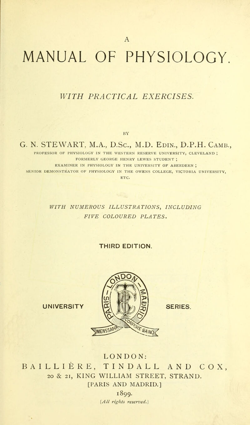 A MANUAL OF PHYSIOLOGY. WITH PRACTICAL EXERCISES. BY G. N. STEWART, M.A., D.Sc, M.D. Edin., D.P.H. Camb., PROFESSOR OF PHYSIOLOGY IN THE WESTERN RESERVE UNIVERSITY, CLEVELAND ; FORMERLY GEORGE HENRY LEWES STUDENT ; EXAMINER IN PHYSIOLOGY IN THE UNIVERSITY OF ABERDEEN ; SENIOR DEMONSTRATOR OF PHYSIOLOGY IN THE OWENS COLLEGE, VICTORIA UNIVERSITY, ETC. WITH NUMEROUS ILLUSTRATIONS, INCLUDING FIVE COLOURED PLATES. THIRD EDITION. LONDON: BAILLIERE, TINDALL AND COX, 20 & 21, KING WILLIAM STREET, STRAND. [PARIS AND MADRID.] 1899. [A/I rights reserved.]