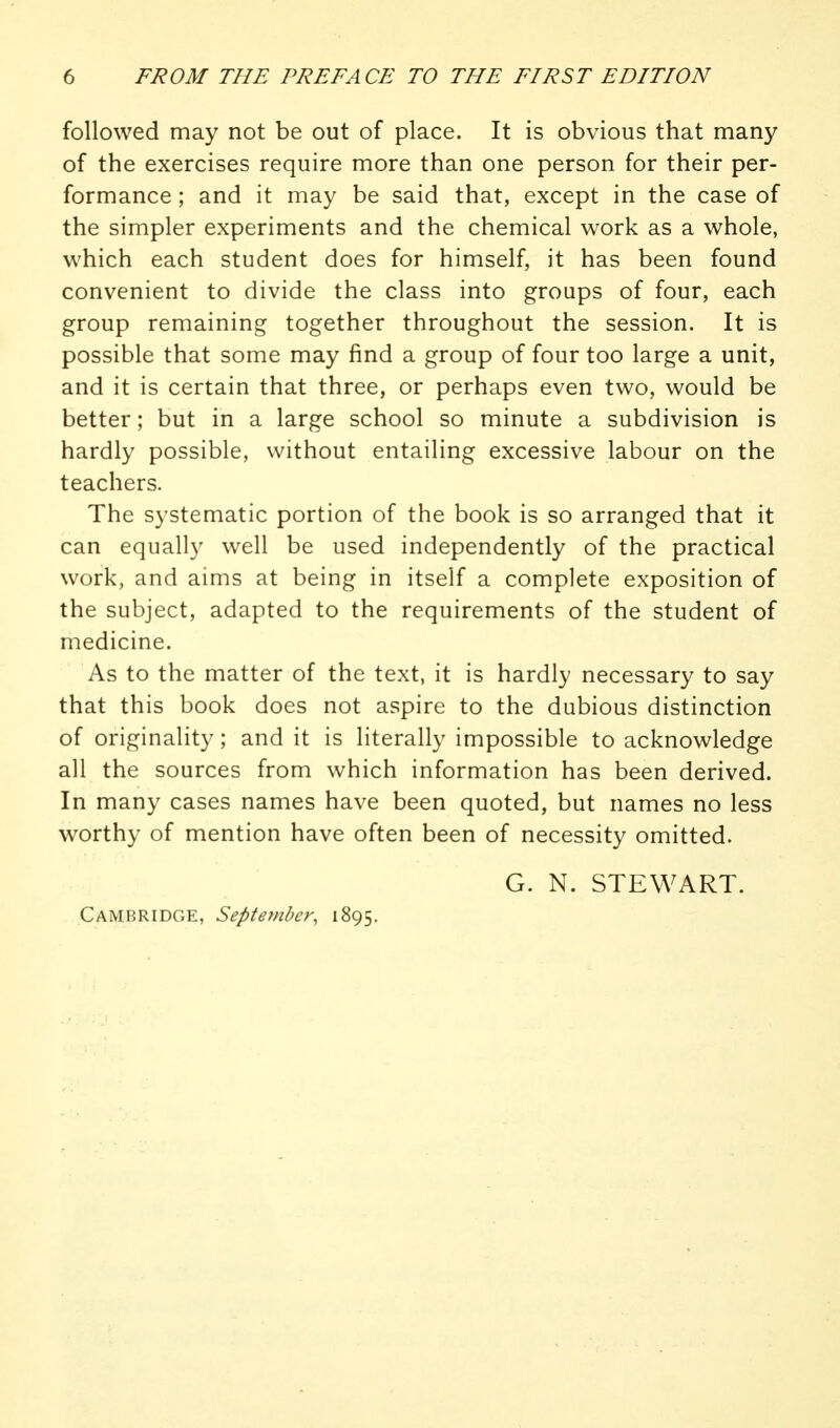 followed may not be out of place. It is obvious that many of the exercises require more than one person for their per- formance ; and it may be said that, except in the case of the simpler experiments and the chemical work as a whole, which each student does for himself, it has been found convenient to divide the class into groups of four, each group remaining together throughout the session. It is possible that some may find a group of four too large a unit, and it is certain that three, or perhaps even two, would be better; but in a large school so minute a subdivision is hardly possible, without entailing excessive labour on the teachers. The systematic portion of the book is so arranged that it can equally well be used independently of the practical work, and aims at being in itself a complete exposition of the subject, adapted to the requirements of the student of medicine. As to the matter of the text, it is hardly necessary to say that this book does not aspire to the dubious distinction of originality; and it is literally impossible to acknowledge all the sources from which information has been derived. In many cases names have been quoted, but names no less worthy of mention have often been of necessity omitted. G. N. STEWART. Cambridge, September, 1895.