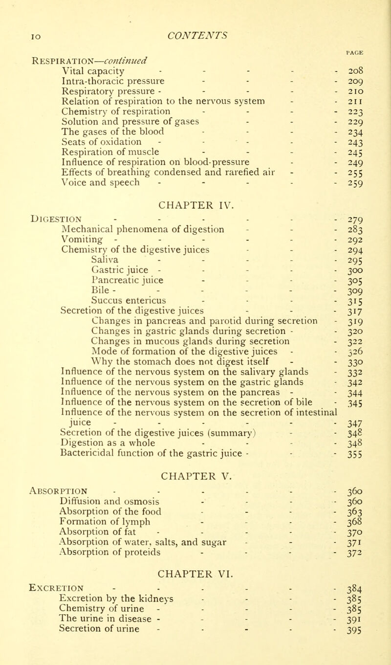 PAGE Respiratio N—coniiiiued Vital capacity . . . . . 208 Intra-thoracic pressure . . . . 209 Respiratory pressure - - - - - 210 Relation of respiration to the nervous system - - 2ir Chemistry of respiration . . _ _ 223 Solution and pressure of gases - - - 229 The gases of the blood .... 234 Seats of oxidation - - - - - 243 Respiration of muscle - - - - 245 Influence of respiration on blood-pressure - - 249 Effects of breathing condensed and rarefied air - - 255 Voice and speech . - . . . 259 CHAPTER IV. Digestion 279 Mechanical phenomena of digestion - - - 283 Vomiting ------ 292 Chemistry of the digestive juices - - - 294 Saliva - . . . . 295 Gastric juice ----- 300 Pancreatic juice . . - . 305 Bile ------ 309 Succus entericus .... 315 Secretion of the digestive juices - - - 317 Changes in pancreas and parotid during secretion - 319 Changes in gastric glands during secretion - - 320 Changes in mucous glands during secretion - 322 Mode of formation of the digestive juices - - 526 Why the stomach does not digest itself - - 330 Influence of the nervous system on the salivary glands - 332 Influence of the nervous system on the gastric glands - 342 Influence of the nervous system on the pancreas - - 344 Influence of the nervous system on the secretion of bile - 345 Influence of the nervous system on the secretion of intestinal juice - - - - - - 347 Secretion of the digestive juices (summary) - - 348 Digestion as a whole . - - . 348 Bactericidal function of the gastric juice - - - 355 CHAPTER V. Absorption Diffusion and osmosis Absorption of the food Formation of lymph Absorption of fat Absorption of water, salts, and sugar x^bsorption of proteids CHAPTER VI. Excretion 384 Excretion by the kidneys . - - - 385 Chemistry of urine ----- 385 The urine in disease ----- 391 Secretion of urine ----- 395 360 360 363 368 370 371 372