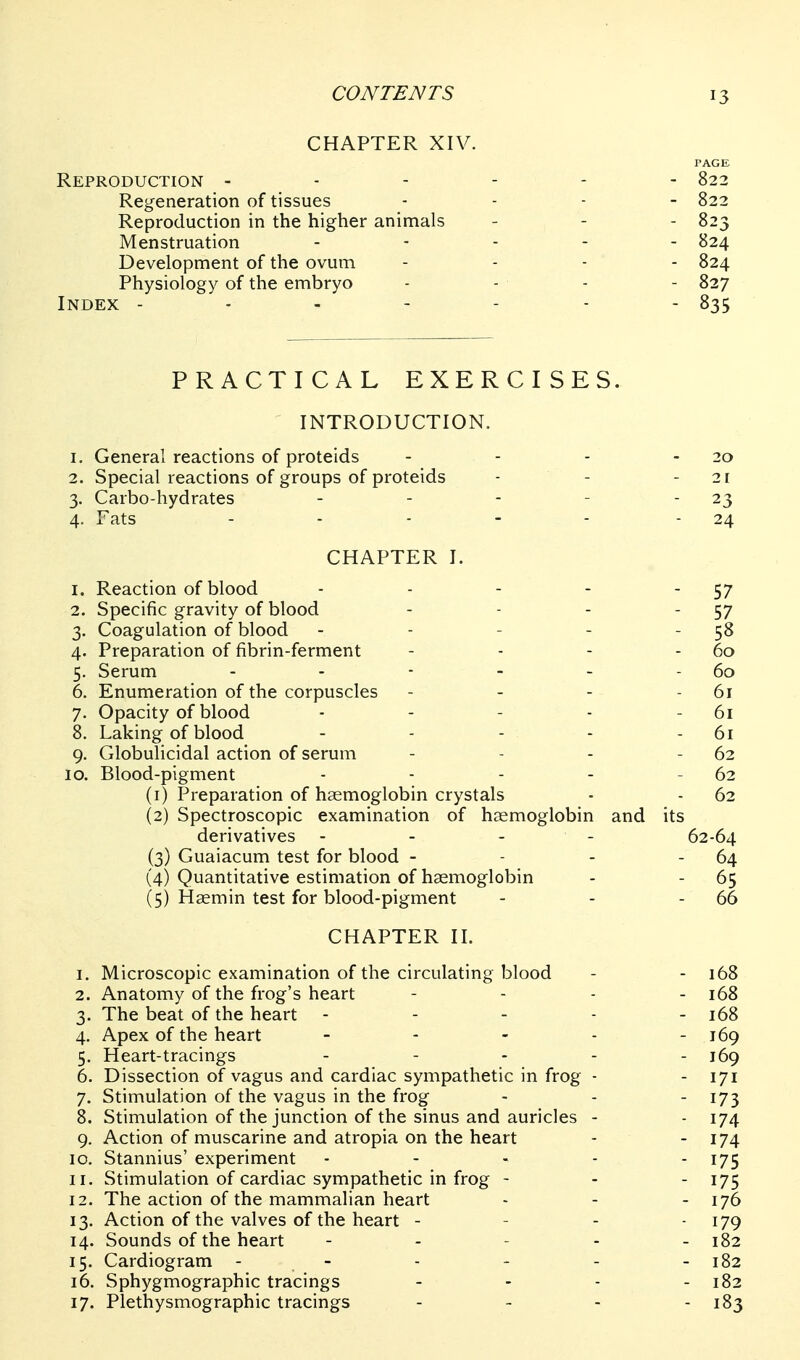 CHAPTER XIV. PAGE Reproduction ------ 822 Regeneration of tissues . . . _ 822 Reproduction in the higher animals - - - 823 Menstruation . . . . . 824 Development of the ovum . . . - 824 Physiology of the embryo - - - - 827 Index - - - - - - - 835 PRACTICAL EXERCISES. INTRODUCTION. 1. General reactions of proteids - - - - 20 2. Special reactions of groups of proteids - - - 21 3. Carbo-hydrates - - - - - 23 4. Fats ... - - - 24 CHAPTER I. 1. Reaction of blood ... - 2. Specific gravity of blood 3. Coagulation of blood - - - - 4. Preparation of fibrin-ferment 5. Serum . . - . . 6. Enumeration of the corpuscles 7. Opacity of blood . . - . 8. Laking of blood 9. Globulicidal action of serum 10. Blood-pigment . . . . (1) Preparation of haemoglobin crystals (2) Spectroscopic examination of haemoglobin derivatives - - - - (3) Guaiacum test for blood - (4) Quantitative estimation of haemoglobin (5) Haemin test for blood-pigment CHAPTER II. 1. Microscopic examination of the circulating blood - - 168 2. Anatomy of the frog's heart - . . . 168 3. The beat of the heart - - - - - 168 4. Apex of the heart - - - - - 169 5. Heart-tracings . - . . . j6g 6. Dissection of vagus and cardiac sympathetic in frog - - 171 7. Stimulation of the vagus in the frog - - - 173 8. Stimulation of the junction of the sinus and auricles - - 174 9. Action of muscarine and atropia on the heart - - I74 10. Stannius' experiment ----- 175 11. Stimulation of cardiac sympathetic in frog - - - 175 12. The action of the mammalian heart - - - 176 13. Action of the valves of the heart - - - - i79 14. Sounds of the heart - - - - - 182 15. Cardiogram - - - - - - 182 16. Sphygmographic tracings - - - - 182 17. Plethysmographic tracings - - - - 183 - 57 - 57 - 58 - 60 - 60 - 61 - 61 - 61 - 62 - 62 - 62 and its 62-64 - 64 - 65 - 66